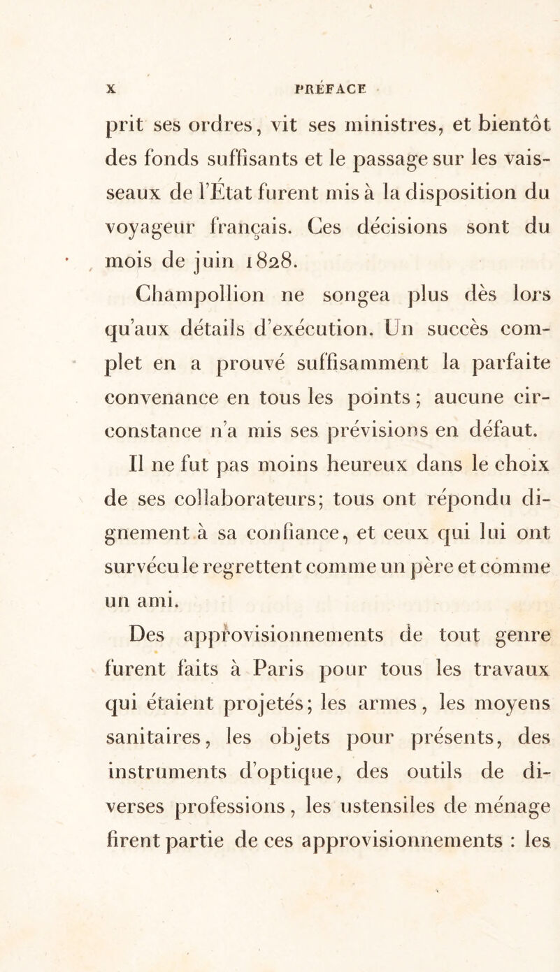 prit ses ordres, vit ses ministres, et bientôt des fonds suffisants et le passage sur les vais- seaux de l’État furent mis à la disposition du voyageur français. Ces décisions sont du mois de juin 1828. Champollion ne songea plus dès lors qu’aux détails d’exécution. Un succès com- plet en a prouvé suffisamment la parfaite convenance en tous les points ; aucune cir- constance n’a mis ses prévisions en défaut. Il ne fut pas moins heureux dans le choix de ses collaborateurs; tous ont répondu di- gnement à sa confiance, et ceux qui lui ont survécu le regrettent comme un père et comme un ami. Des approvisionnements de tout genre furent faits à Paris pour tous les travaux qui étaient projetés; les armes, les moyens sanitaires, les objets pour présents, des instruments d’optique, des outils de di- verses professions, les ustensiles de ménage firent partie de ces approvisionnements : les