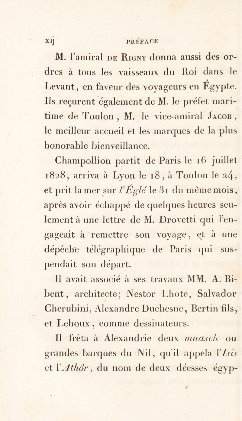 xij PKÉFACE M. l'amiral de Rigny donna aussi des or- dres à tous les vaisseaux du Roi dans le / Levant, en faveur des voyageurs en Egypte. Us reçurent également de M. le préfet mari- time de Toulon ? M. le vice-amiral Jacob , le meilleur accueil et les marques de la plus honorahle bienveillance. Champollion partit de Paris le 16 juillet 1828, arriva à Lyon le 18, à Toulon le 24, et prit la mer sur VÉglé le 3i du même mois, après avoir échappé de quelques heures seu- lement à une lettre de M. Drovetti qui l’en- gageait à remettre son voyage, et à une dépêche télégraphique de Paris qui sus- pendait son départ. Il avait associé à ses travaux MM. A. Bi- bent, architecte; Nestor Lhote, Salvador Gherubini, Alexandre Duchesne, Bertin fils, et Lehoux, comme dessinateurs. Il fréta à Alexandrie deux maasch ou grandes barques du Nil, qu’il appela XIsis et XAthory du nom de deux déesses égyp-