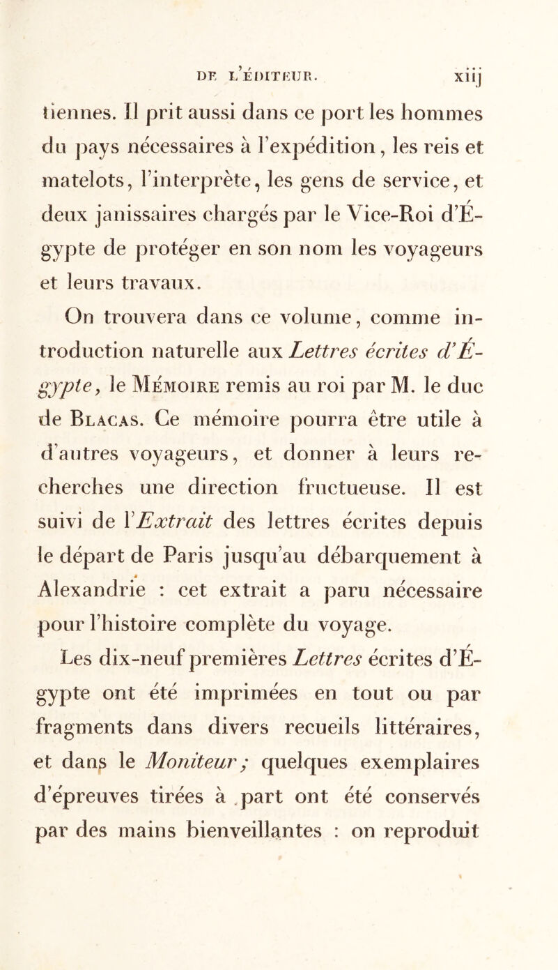 tiennes. Il prit aussi dans ce port les hommes clu pays nécessaires à l’expédition, les reis et matelots, l’interprète, les gens de service, et deux janissaires chargés par le Vice-Roi d’É- gypte de protéger en son nom les voyageurs et leurs travaux. On trouvera dans ce volume, comme in- troduction naturelle aux Lettres écrites d’É- gypte, le Mémoire remis au roi par M. le duc de Blàcas. Ce mémoire pourra être utile à d’autres voyageurs, et donner à leurs re- cherches une direction fructueuse. Il est suivi de l'Extrait des lettres écrites depuis le départ de Paris jusqu’au débarquement à * Alexandrie : cet extrait a paru nécessaire pour l’histoire complète du voyage. Les dix-neuf premières Lettres écrites d’É- gypte ont été imprimées en tout ou par fragments dans divers recueils littéraires, et dans le Moniteur ; quelques exemplaires d’épreuves tirées à .part ont été conservés par des mains bienveillantes : on reproduit