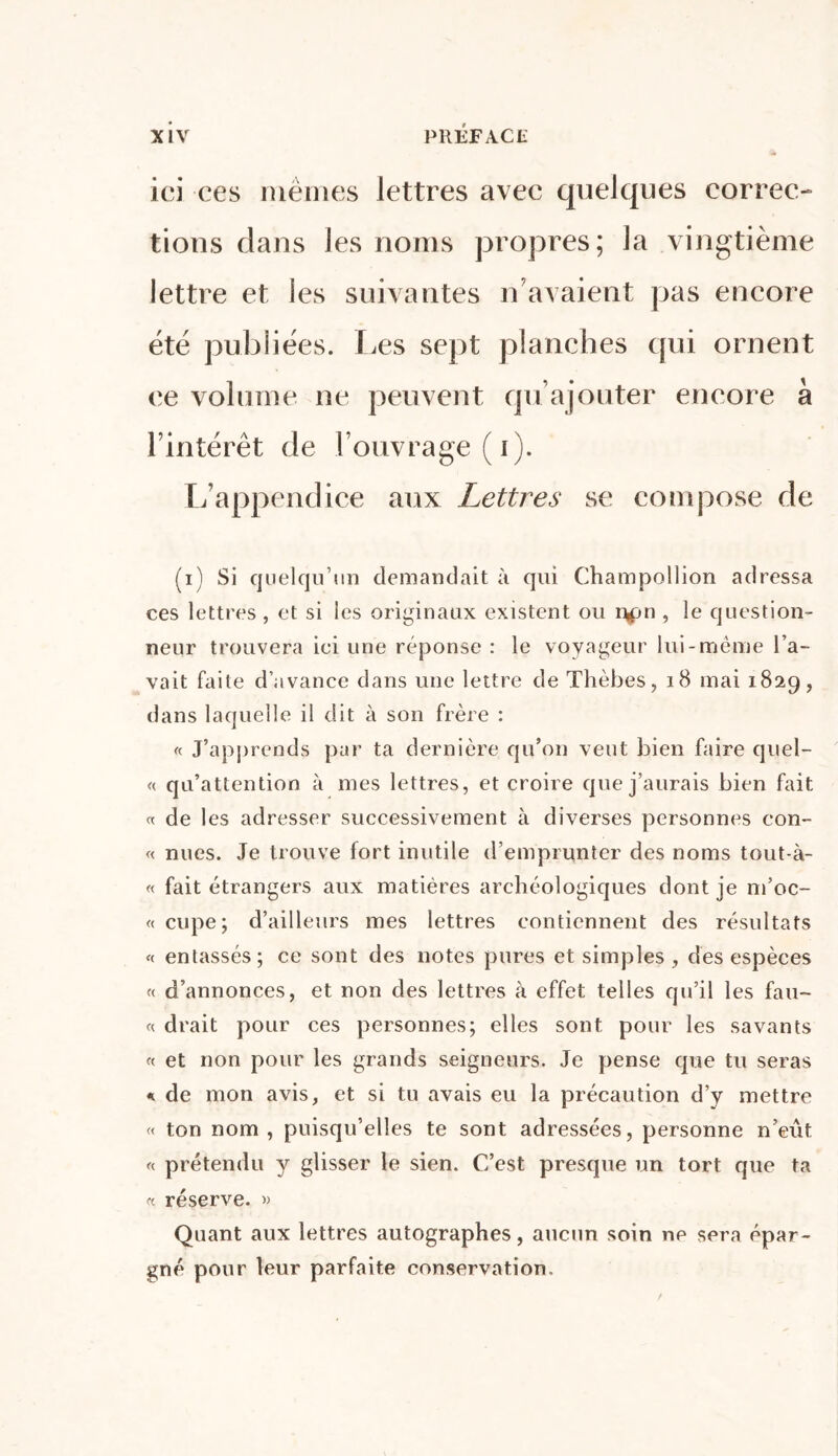 ici ces mêmes lettres avec quelques correc- tions clans les noms propres; la vingtième lettre et les suivantes n’avaient pas encore été publiées. Les sept planches qui ornent ce volume ne peuvent qu ajouter encore à l’intérêt de l’ouvrage (i). L’appendice aux Lettres se compose de (i) Si quelqu’un demandait à qui Champollion adressa ces lettres, et si les originaux existent ou r*pn , le question- neur trouvera ici une réponse : le voyageur lui-même l’a- vait faite d’avance dans une lettre de Thèbes, 18 mai 1829, dans laquelle il dit à son frère : « J’apprends par ta dernière qu’on veut bien faire quel- « qu’attention à mes lettres, et croire que j’aurais bien fait « de les adresser successivement à diverses personnes con- « nues. Je trouve fort inutile d’emprunter des noms tout-à- « fait étrangers aux matières archéologiques dont je m’oc- « cupe; d’ailleurs mes lettres contiennent des résultats « entassés; ce sont des notes pures et simples , des espèces « d’annonces, et non des lettres à effet telles qu’il les fau- te drait pour ces personnes; elles sont pour les savants « et non pour les grands seigneurs. Je pense que tu seras * de mon avis, et si tu avais eu la précaution d’y mettre « ton nom, puisqu’elles te sont adressées, personne n’eût « prétendu y glisser le sien. C’est presque un tort que ta « réserve. » Quant aux lettres autographes, aucun soin ne sera épar- gné pour leur parfaite conservation.