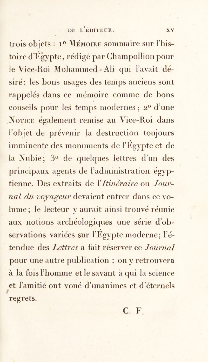 trois objets : i° Mémoire sommaire sur l’his- toire d’Egypte, rédigé par Champollionpour le Vice-Roi Mohammed-Ali qui l’avait dé- siré; les bons usages des temps anciens sont rappelés dans ce mémoire comme de bons conseils pour les temps modernes • 2° d’une Notice également remise au Vice-Roi dans ( objet de prévenir la destruction toujours / imminente des monuments de l’Egypte et de la Nubie; 3° de quelques lettres d’un des principaux agents de l’administration égyp- tienne. Des extraits de V Itinéraire ou Jour- nal du voyageur devaient entrer dans ce vo- lume; le lecteur y aurait ainsi trouvé réunie aux notions archéologiques une série d’ob- servations variées sur l’Égypte moderne; l’é- tendue des Lettres a fait réserver ce Journal pour une autre publication : on y retrouvera à la fois l’homme et le savant à qui la science et l’amitié ont voué d’unanimes et d’éternels f regrets. C. F