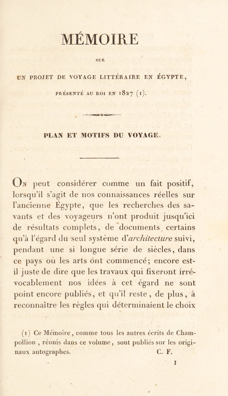 MÉMOIRE SUR UN PROJET DE VOYAGE LITTÉRAIRE EN ÉGYPTE, PRÉSENTÉ AU ROI EN 1827 (i). PLAN ET MOTIFS DU VOYAGE* On peut considérer comme un fait positif, lorsqu’il s’agit de nos connaissances réelles sur l’ancienne Égypte, que les recherches des sa- vants et des voyageurs n’ont produit jusqu’ici de résultats complets, de documents certains qu’à l’égard du seul système d'architecture suivi, pendant une si longue série de siècles, dans ce pays où les arts ont commencé; encore est- il juste de dire que les travaux qui fixeront irré- vocablement nos idées à cet égard ne sont point encore publiés, et qu’il reste, de plus, à reconnaître les règles qui déterminaient le choix V (1) Ce Mémoire, comme tous les autres écrits de Cham- pollion , réunis dans ce volume, sont publiés sur les origi- naux autographes. C. F.