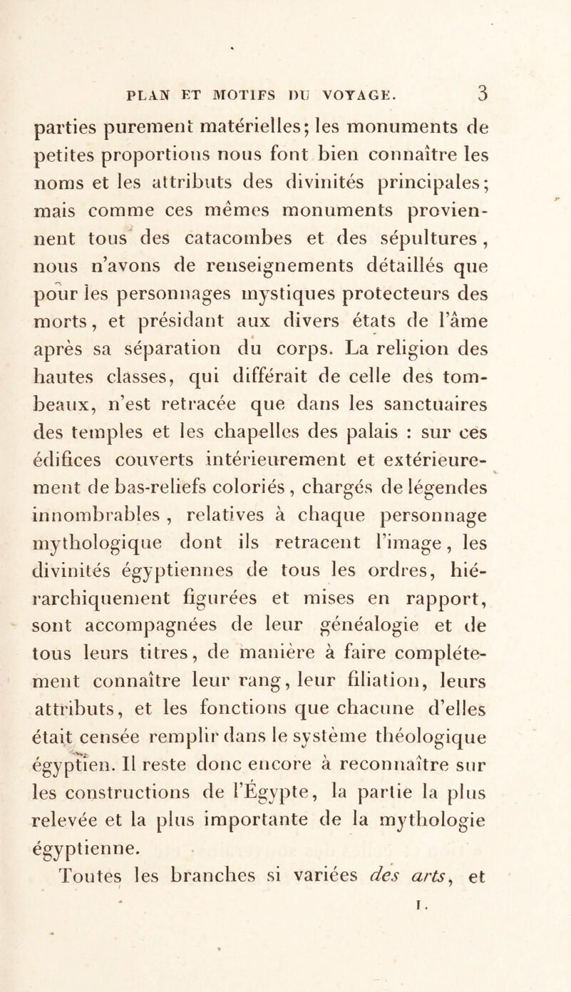 parties purement matérielles; les monuments de petites proportions nous font bien connaître les noms et les attributs des divinités principales; mais comme ces memes monuments provien- nent tous des catacombes et des sépultures, nous n’avons de renseignements détaillés que pour les personnages mystiques protecteurs des morts, et présidant aux divers états de l’âme après sa séparation du corps. La religion des hautes classes, qui différait de celle des tom- beaux, n’est retracée que dans les sanctuaires des temples et les chapelles des palais : sur ces édifices couverts intérieurement et extérieure- ment de bas-reliefs coloriés , chargés de légendes innombrables , relatives à chaque personnage mythologique dont ils retracent l’image, les divinités égyptiennes de tous les ordres, hié- rarchiquement figurées et mises en rapport, sont accompagnées de leur généalogie et de tous leurs titres, de manière à faire complète- ment connaître leur rang, leur filiation, leurs attributs, et les fonctions que chacune d’elles était censée remplir dans le système théologique égyptien. Il reste donc encore à reconnaître sur les constructions de l’Égypte, la partie la plus relevée et la plus importante de la mythologie égyptienne. Toutes les branches si variées des arts, et f 7 i. *