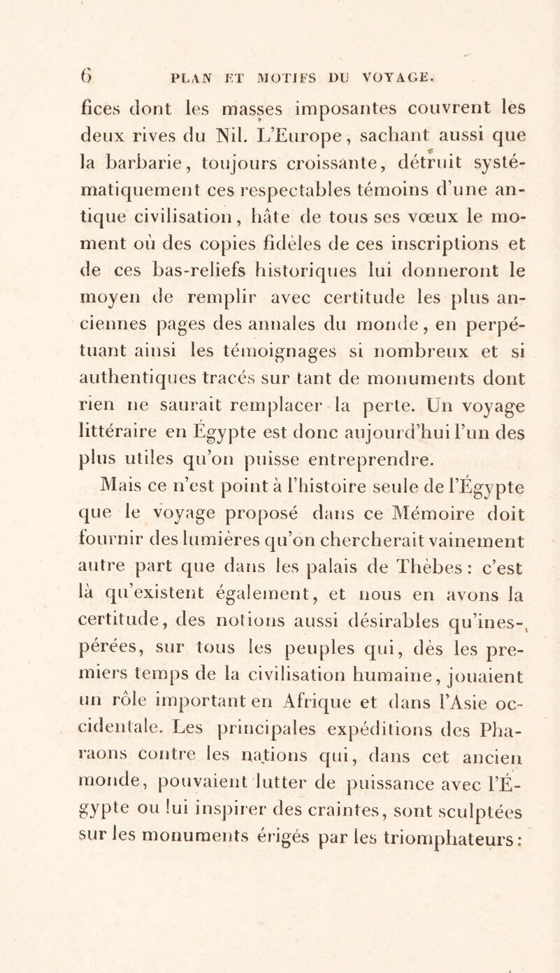 fices dont les masses imposantes couvrent les deux rives du Nil. L’Europe, sachant aussi que la barbarie, toujours croissante, détruit systé- matiquement ces respectables témoins d’une an- tique civilisation, bâte de tous ses vœux le mo- ment où des copies fidèles de ces inscriptions et de ces bas-reliefs historiques lui donneront le moyen de remplir avec certitude les plus an- ciennes pages des annales du monde, en perpé- tuant ainsi les témoignages si nombreux et si authentiques tracés sur tant de monuments dont rien ne saurait remplacer la perte. Un voyage littéraire en Egy pte est donc aujourd’hui l’un des plus utiles qu’on puisse entreprendre. Mais ce n’est point à l’histoire seule de l’Égypte que le voyage proposé dans ce Mémoire doit fournir des lumières qu’on chercherait vainement autre part que dans les palais de Tbèbes : c’est là qu’existent également, et nous en avons la certitude, des notions aussi désirables qu’ines-, pérées, sur tous les peuples qui, dès les pre- miers temps de la civilisation humaine, jouaient un rôle important en Afrique et dans l’Asie oc- cidentale. Les principales expéditions des Pha- raons contre les nations qui, dans cet ancien monde, pouvaient lutter de puissance avec l’É- gypte ou lui inspirer des craintes, sont sculptées sur les monuments érigés par les triomphateurs: