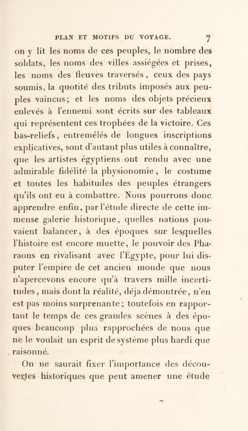 on y lit les noms de ces peuples, le nombre des soldats, les noms des villes assiégées et prises, les noms des fleuves traversés, ceux des pays soumis, la quotité des tributs imposés aux peu- ples vaincus; et les noms des objets précieux enlevés à l’ennemi sont écrits sur des tableaux qui représentent ces trophées de la victoire. Ces bas-reliefs, entremêlés de longues inscriptions explicatives, sont d’autant plus utiles à connaître, que les artistes égyptiens ont rendu avec une admirable fidélité la physionomie , le costume et toutes les habitudes des peuples étrangers qu’ils ont eu à combattre. Nous pourrons donc apprendre enfin, par l’étude directe de cette im- mense galerie historique, quelles nations pou- vaient balancer, à des époques sur lesquelles Fhistoire est encore muette, le pouvoir des Pha- raons en rivalisant avec l’Egypte, pour lui dis- puter l’empire de cet ancien monde que nous n’apercevons encore qu’à travers mille incerti- tudes, mais dont la réalité, déjà démontrée, n’en est pas moins surprenante; toutefois en rappor- tant le temps de ces grandes scènes à des épo- ques beaucoup plus rapprochées de nous que ne le voulait un esprit de système plus hardi que raisonné. On ne saurait fixer l’importance îles décou- vertes historiques que peut amener une étude