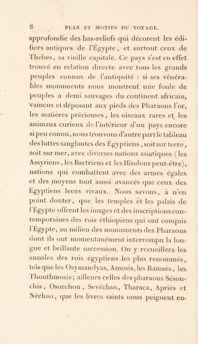 approfondie des bas-reliefs qui décorent les édi- fices antiques de l’Égypte, et surtout ceux de Thèbes, sa vieille capitale. Ce pays s’est en effet trouvé en relation directe avec tous les grands peuples connus de l’antiquité : si ses vénéra- bles monuments nous montrent une foule de peuples à demi sauvages du continent africain, vaincus et déposant aux pieds des Pharaons l’or, les matières précieuses, les oiseaux rares et les animaux curieux de l’intérieur d’un pays encore si peu connu, nous trouvons d’autre partie tableau des luttes sanglantes des Égyptiens , soit sur terre, soit sur mer, avec diverses nations asiatiques (les Assyriens, les Bactriens et les Hindous peut-être), nations qui combattent avec des armes égales et des moyens tout aussi avancés que ceux des Egyptiens leurs rivaux. Nous savons, à n’en point douter, que les temples et les palais de 1 Égypte offrent les images et des inscriptions con- temporaines des rois éthiopiens qui ont conquis 1 Égypte, au milieu des monuments des Pharaons dont ils ont momentanément interrompu la lon- gue et brillante succession. On y recueillera les annales des rois égyptiens les plus renommés, tels que les Osymandyas, Amosis, les Ramsès, les Thouthmosis; ailleurs celles des pharaons Séson- chis , Osorchon , Sevéchus, Tharaca, Apriès et Néchao, que les livres saints nous peignent ern