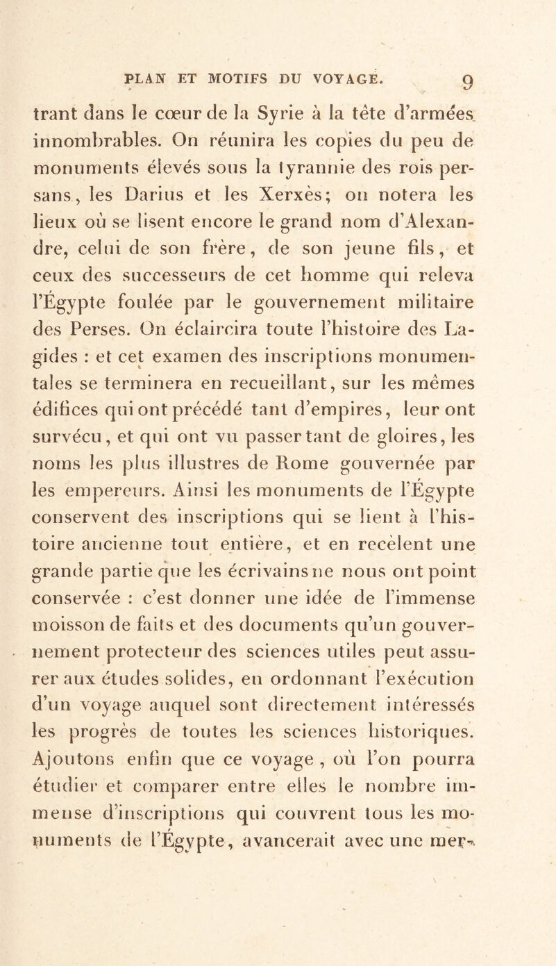 trant dans le cœur de la Syrie à la tête d’armées, innombrables. On réunira les copies du peu de monuments élevés sous la tyrannie des rois per- sans , les Darius et les Xerxès; on notera les lieux où se lisent encore le grand nom d’Alexan- dre, celui de son frère, de son jeune fils, et ceux des successeurs de cet homme qui releva l’Égypte foulée par le gouvernement militaire des Perses. On éclaircira toute l’histoire des La- gides : et cet examen des inscriptions monumen- tales se terminera en recueillant, sur les mêmes édifices qui ont précédé tant d’empires, leur ont survécu, et qui ont vu passer tant de gloires, les noms les plus illustres de Rome gouvernée par les empereurs. Ainsi les monuments de l’Égypte conservent des inscriptions qui se lient à l’his- toire ancienne tout entière, et en recèlent une grande partie que les écrivains ne nous ont point conservée : c’est donner une idée de l’immense moisson de faits et des documents qu’un gouver- nement protecteur des sciences utiles peut assu- rer aux études solides, en ordonnant l’exécution d’un voyage auquel sont directement intéressés les progrès de toutes les sciences historiques. Ajoutons enfin que ce voyage , où l’on pourra étudier et comparer entre elles le nombre im- mense d’inscriptions qui couvrent tous les mo- numents de l’Égypte, avancerait avec une mer-*