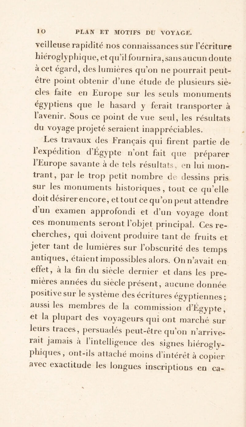 veilleuse rapidité nos connaissances sur l’écriture hiéroglyphique, et qu’il fournira,sans aucun doute à cet égard, des lumières qu’on ne pourrait peut- être point obtenir d’une étude de plusieurs siè- cles faite en Europe sur les seuls monuments égyptiens que le hasard y ferait transporter à 1 avenir. Sous ce point de vue seul, les résultats du voyage projeté seraient inappréciables. Les travaux des Français qui firent partie de 1 expédition d Égypte n ont fait que préparer 1 Europe savante à de tels résultats, en lui mon- trant, par le trop petit nombre de dessins pris sur les monuments historiques, tout ce qu’elle doit désirer encore, et tout ce qu’on peut attendre d’un examen approfondi et d’un voyage dont ces monuments seront l’objet principal. Ces re- cherches, qui doivent produire tant de fruits et jeter tant de lumières sur l’obscurité des temps antiques, étaient impossibles alors. On n’avait en effet, à la fin du siècle dernier et dans les pre- mières années du siècle présent, aucune donnée positive sur le système des écritures égyptiennes ; aussi les membres de la commission d’Égypte, et la plupart des voyageurs qui ont marché sur leuis traces, persuadés peut-être qu’on n’arrive- rait jamais à 1 intelligence des signes hiérogly- phiques, ont-ils attaché moins d’intérêt à copier avec exactitude les longues inscriptions en ca-