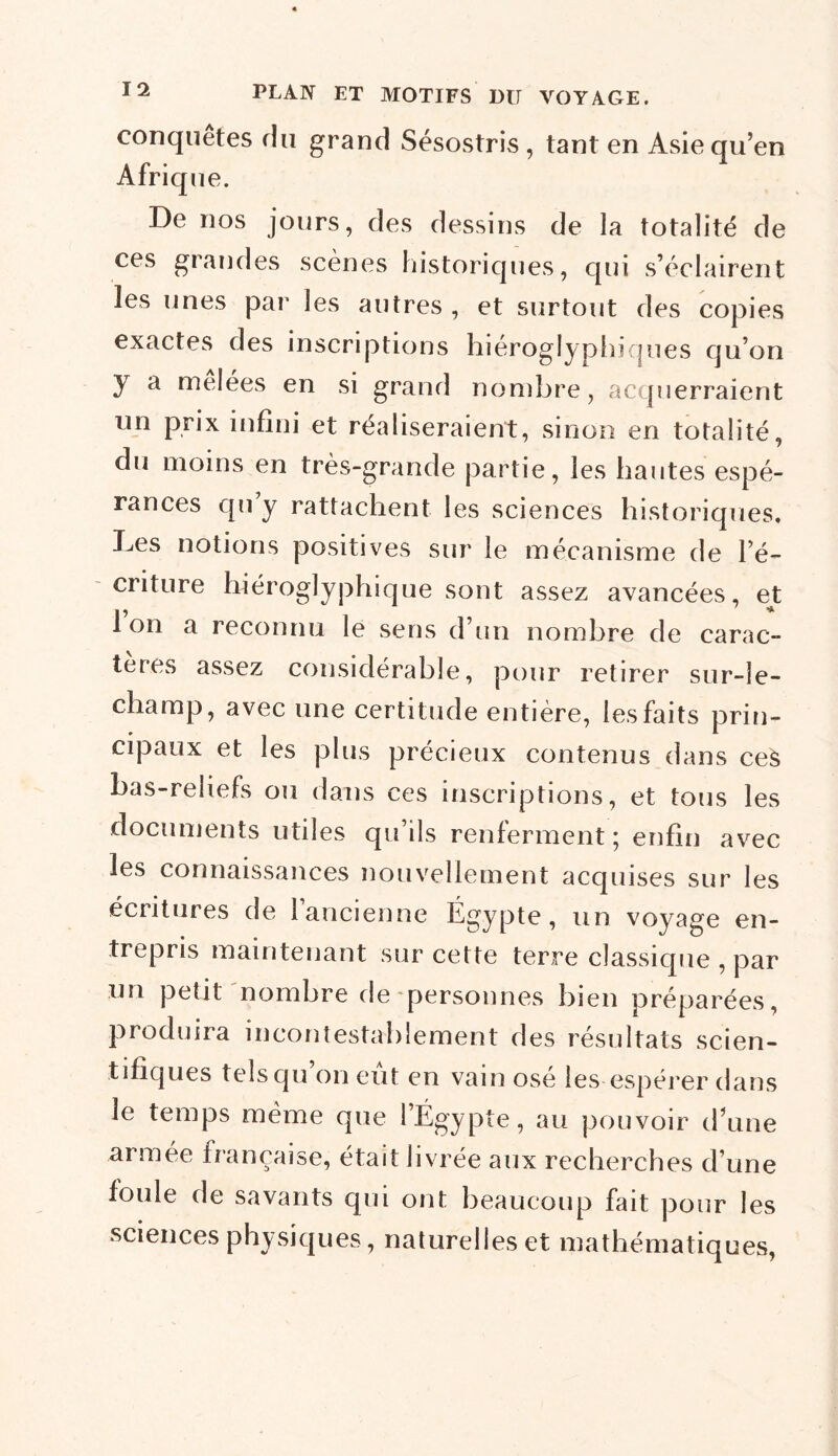 conquêtes du grand Sésostris , tant en Asie qu’en Afrique. De nos jours, des dessins de la totalité de ces grandes scènes historiques, qui s’éclairent les unes par les autres , et surtout des copies exactes des inscriptions hiéroglyphiques qu’on y a mêlées en si grand nombre, acquerraient un prix infini et réaliseraient, sinon en totalité, du moins en très-grande partie, les hautes espé- rances qu y rattachent les sciences historiques. Les notions positives sur le mécanisme de l’é- criture hiéroglyphique sont assez avancées, et Ion a reconnu le sens d’un nombre de carac- tères assez considérable, pour retirer sur-le- champ, avec une certitude entière, les faits prin- cipaux et les plus précieux contenus dans ceà bas-reliefs ou dans ces inscriptions, et tous les documents utiles qu’ils renferment; enfin avec les connaissances nouvellement acquises sur les écritures de 1 ancienne Égypte, un voyage en- trepris maintenant sur cette terre classique , par un petit nombre de personnes bien préparées, produira incontestablement des résultats scien- tifiques telsqu on eut en vain osé les espérer dans le temps même que l’Égypte, au pouvoir d’une armée française, était livrée aux recherches d’une foule de savants qui ont beaucoup fait pour les sciences physiques, naturelles et mathématiques,