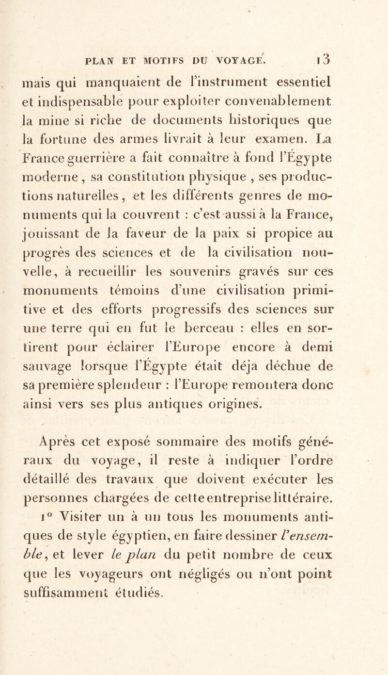 mais qui manquaient de l'instrument essentiel et indispensable pour exploiter convenablement la mine si riche de documents historiques que la fortune des armes livrait à leur examen. La France guerrière a fait connaître à fond l’Egypte moderne , sa constitution physique , ses produc- tions naturelles , et les différents genres de mo- numents qui la couvrent : c’est aussi à la France, jouissant de la faveur de la paix si propice au progrès des sciences et de la civilisation nou- velle, à recueillir les souvenirs gravés sur ces monuments témoins d’une civilisation primi- tive et des efforts progressifs des sciences sur une terre qui en fut le berceau : elles en sor- tirent pour éclairer l’Europe encore à demi sauvage lorsque l’Égypte était déjà déchue de sa première splendeur : l’Europe remontera donc ainsi vers ses plus antiques origines. Après cet exposé sommaire des motifs géné- raux du voyage, il reste à indiquer l’ordre détaillé des travaux que doivent exécuter les personnes chargées de cette entreprise littéraire. i° Visiter un à un tous les monuments anti- ques de style égyptien, en faire dessiner U ensem- ble, et lever le plan du petit nombre de ceux que les voyageurs ont négligés ou n’ont point suffisamment étudiés.