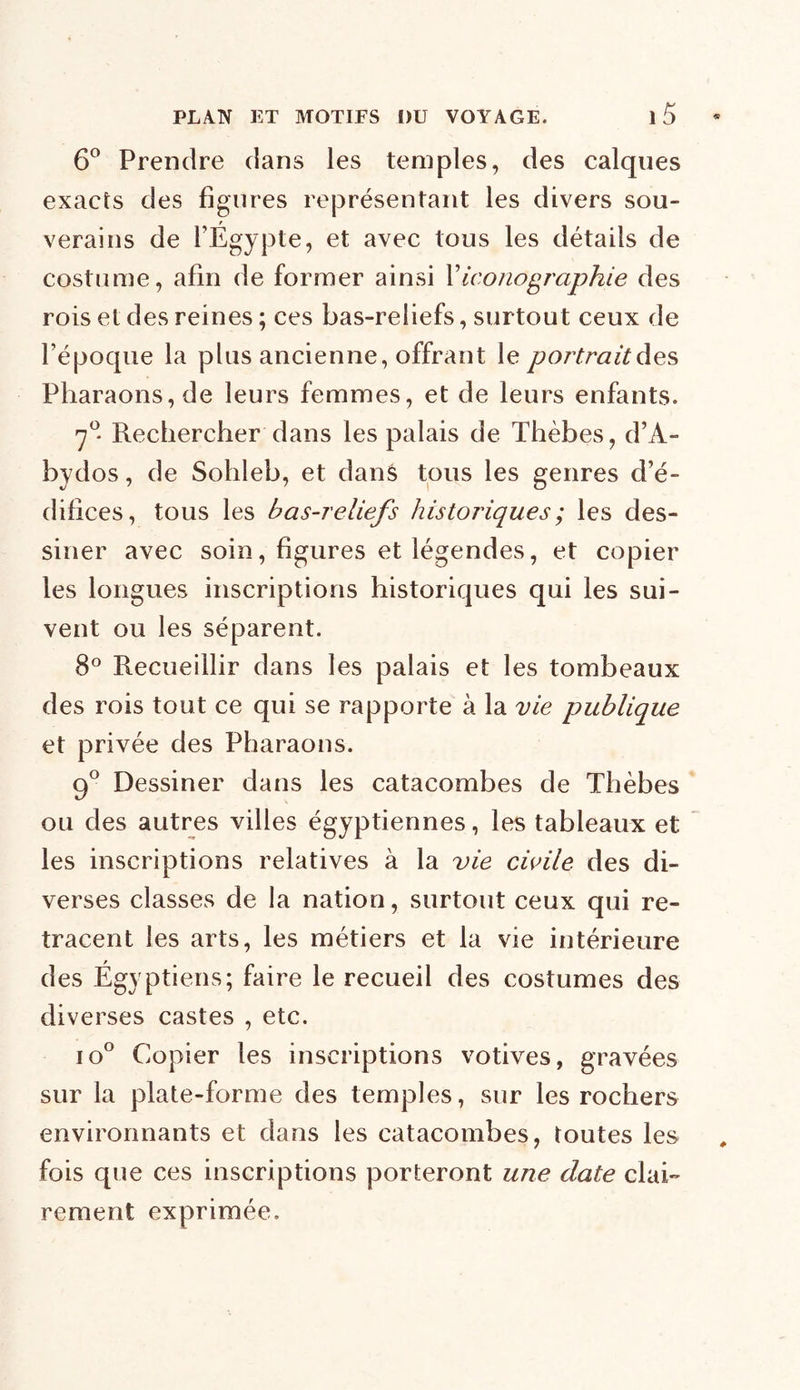 6° Prendre dans les temples, des calques exacts des figures représentant les divers sou- verains de l’Égypte, et avec tous les détails de costume, afin de former ainsi Xiconographie des rois et des reines ; ces bas-reliefs, surtout ceux de l’époque la plus ancienne, offrant le portrait des Pharaons, de leurs femmes, et de leurs enfants. 7°* Rechercher dans les palais de Thèbes, d’A- bydos, de Sohleb, et dans tous les genres d’é- difices, tous les bas-reliefs historiques ; les des- siner avec soin, figures et légendes, et copier les longues inscriptions historiques qui les sui- vent ou les séparent. 8° Recueillir dans les palais et les tombeaux des rois tout ce qui se rapporte à la vie publique et privée des Pharaons. 9° Dessiner dans les catacombes de Thèbes ou des autres villes égyptiennes, les tableaux et les inscriptions relatives à la vie civile des di- verses classes de la nation, surtout ceux qui re- tracent les arts, les métiers et la vie intérieure des Égyptiens; faire le recueil des costumes des diverses castes , etc. io° Copier les inscriptions votives, gravées sur la plate-forme des temples, sur les rochers environnants et dans les catacombes, toutes les fois que ces inscriptions porteront une date clai- rement exprimée.