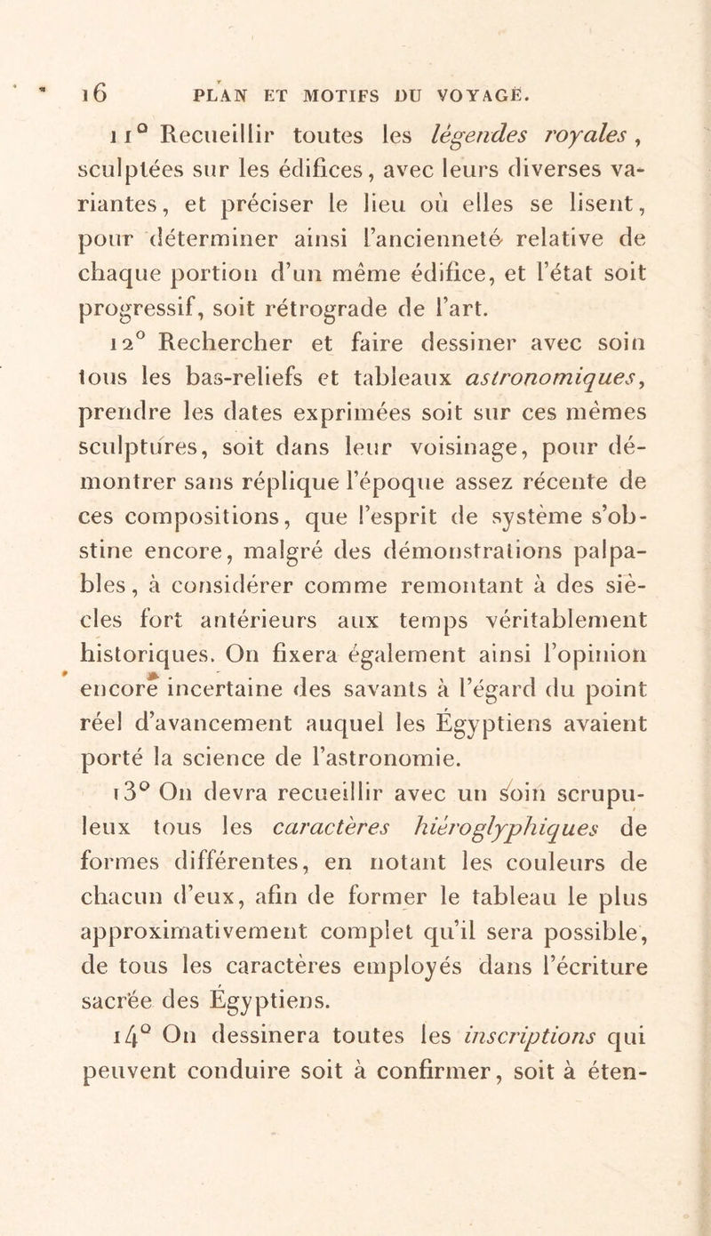 11° Recueillir toutes les légendes 7'oyales , sculptées sur les édifices, avec leurs diverses va- riantes, et préciser le lieu où elles se lisent, pour déterminer ainsi l’ancienneté relative de chaque portion d’un meme édifice, et l’état soit progressif, soit rétrograde de l’art. 12° Rechercher et faire dessiner avec soin tous les bas-reliefs et tableaux astronomiques, prendre les dates exprimées soit sur ces mêmes sculptures, soit dans leur voisinage, pour dé- montrer sans réplique l’époque assez récente de ces compositions, que l’esprit de système s’ob- stine encore, malgré des démonstrations palpa- bles, à considérer comme remontant à des siè- cles fort antérieurs aux temps véritablement historiques. On fixera également ainsi l’opinion encore incertaine des savants à l’égard du point réel d’avancement auquel les Égyptiens avaient porté la science de l’astronomie. i3° On devra recueillir avec un Soin scrupu- leux tous les caractères hiéroglyphiques de formes différentes, en notant les couleurs de chacun d’eux, afin de former le tableau le plus approximativement complet qu’il sera possible, de tous les caractères employés dans l’écriture sacrée des Egyptiens. i4Q On dessinera toutes les inscriptions qui peuvent conduire soit à confirmer, soit à éten-