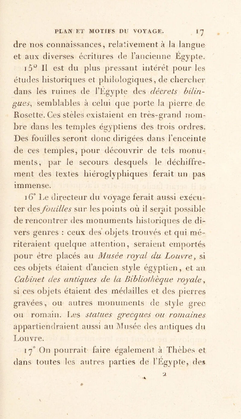 dre nos connaissances, relativement à la langue / et aux diverses écritures de l’ancienne Egypte. 15Q II est du plus pressant intérêt pour les études historiques et philologiques, de chercher dans les ruines de l’Egypte des décrets bilin- gues, semblables à celui que porte la pierre de Rosette. Ces stèles existaient en très-grand nom- bre dans les temples égyptiens des trois ordres. Des fouilles seront donc dirigées dans l’enceinte de ces temples, pour découvrir de tels monu- ments, par le secours desquels le déchiffre- ment des textes hiéroglyphiques ferait un pas immense. i6° Le directeur du voyage ferait aussi exécu- ter des fouilles sur les points où il serait possible de rencontrer des monuments historiques de di- vers genres : ceux des objets trouvés et qui mé- riteraient quelque attention, seraient emportés pour être placés au Musée royal du Louvre, si ces objets étaient d’ancien style égyptien, et au Cabinet des antiques de la Bibliothèque royale, si ces objets étaient des médailles et des pierres gravées, ou autres monuments de style grec ou romain. Les statues grecques ou romaines appartiendraient aussi au Musée des antiques du Louvre. 17° On pourrait faire également à Thèbes et p dans toutes les autres parties de l’Egypte, des 2