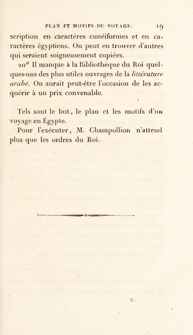 scription en caractères cunéiformes et en ca- ractères égyptiens. On peut en trouver d’autres qui seraient soigneusement copiées. 20° Il manque à la Bibliothèque du Roi quel- ques-uns des plus utiles ouvrages de la littérature arabe. On aurait peut-être l’occasion de les ac- quérir à un prix convenable. k Tels sont le but, le plan et les motifs d’un voyage en Egypte. Pour l’exécuter, M. Champollion n’attend plus que les ordres du Roi.