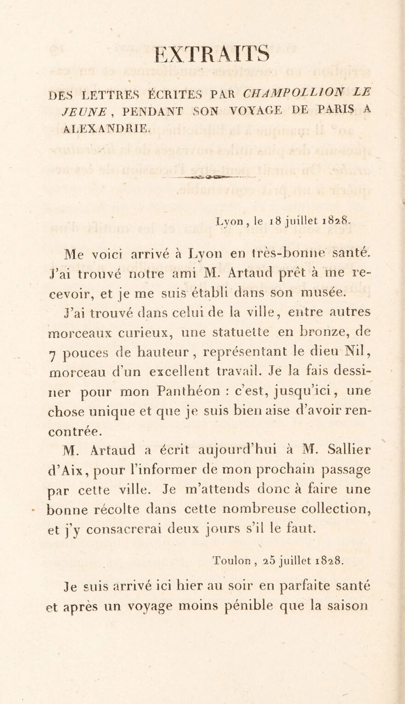 EXTR AITS DES LETTRES ÉCRITES PAR CHAMPOLLION LE JEUNE , PENDANT SON VOYAGE DE PARIS A ALEXANDRIE. Lyon, le 18 juillet 1828. Me voici arrivé à Lyon en très-bonne santé. «y J’ai trouvé notre ami M. Artaud prêt à me re- cevoir, et je me suis établi dans son musée. j’ai trouvé dans celui de la ville, entre autres morceaux curieux, une statuette en bronze, de 7 pouces de hauteur, représentant le dieu Nil, morceau d’un excellent travail. Je la fais dessi- ner pour mon Panthéon : c’est, jusqu’ici, une chose unique et que je suis bien aise d’avoir ren- contrée. M. Artaud a écrit aujourd’hui à M. Saliier d’Aix, pour l’informer de mon prochain passage par cette ville. Je m’attends donc à faire une bonne récolte dans cette nombreuse collection, et j’y consacrerai deux jours s’il le faut. Toulon , 25 juillet 1828. je suis arrivé ici hier au soir en parfaite santé et après un voyage moins pénible que la saison