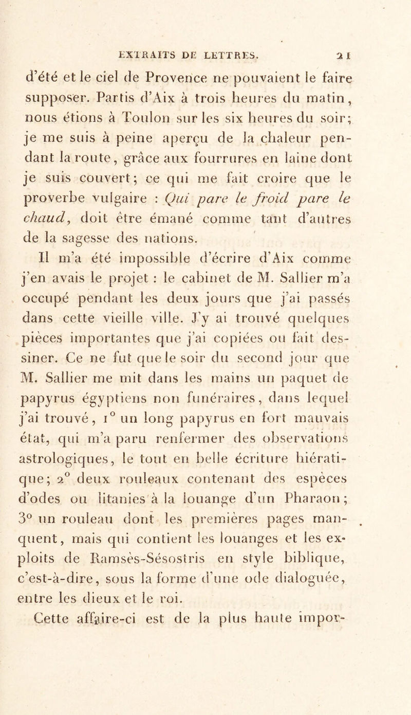 d’été et le ciel de Provence ne pouvaient le faire supposer. Partis d’Aix à trois heures du matin, nous étions à Toulon sur les six heures du soir; je me suis à peine aperçu de la chaleur pen- dant la route, grâce aux fourrures en laine dont je suis couvert; ce qui me fait croire que le proverbe vulgaire : Qui pare le froid pare le chaud, doit être émané comme tant d’autres de la sagesse des nations. Il m’a été impossible d’écrire d’Aix comme j’en avais le projet : le cabinet de M. Sallier m’a occupé pendant les deux jours que j’ai passés dans cette vieille ville. J’y ai trouvé quelques pièces importantes que j’ai copiées ou fait des- siner. Ce ne fut que le soir du second jour que M. Sallier me mit dans les mains un paquet de papyrus égyptiens non funéraires, dans lequel j’ai trouvé, i° un long papyrus en fort mauvais état, qui m’a paru renfermer des observations astrologiques, le tout en belle écriture hiérati- que; 20 deux rouleaux contenant des espèces d’odes ou litanies à la louange d’un Pharaon; 3° un rouleau dont les premières pages man- quent , mais qui contient les louanges et les ex» ploits de Ramsès-Sésostris en style biblique, c’est-à-dire, sous la forme d’une ode dialoguée, entre les dieux et le roi. Cette affgire-ci est de la plus haute impor-