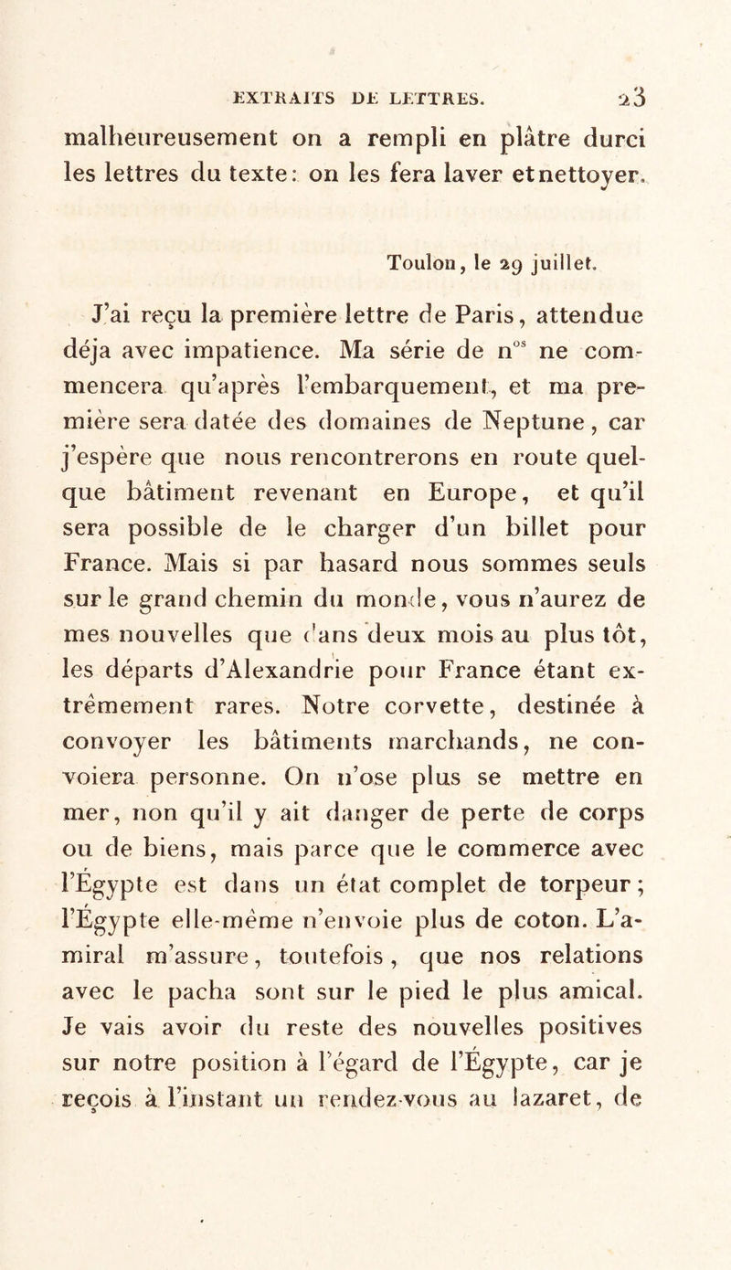 malheureusement on a rempli en plâtre durci les lettres du texte: on les fera laver et nettoyer, Toulon, le 29 juillet. J’ai reçu la première lettre de Paris, attendue déjà avec impatience. Ma série de nos ne com- mencera qu’après rembarquement, et ma pre- mière sera datée des domaines de Neptune, car j’espère que nous rencontrerons en route quel- que bâtiment revenant en Europe, et qu’il sera possible de le charger d’un billet pour France. Mais si par hasard nous sommes seuls sur le grand chemin du monde, vous n’aurez de mes nouvelles que ('ans deux mois au plus tôt, les départs d’Alexandrie pour France étant ex- trêmement rares. Notre corvette, destinée à convoyer les bâtiments marchands, ne con- voiera personne. On n’ose plus se mettre en mer, non qu’il y ait danger de perte de corps ou de biens, mais parce que le commerce avec r l’Egypte est dans un état complet de torpeur; l’Égypte elle-même n’envoie plus de coton. L’a- miral m’assure, toutefois, que nos relations avec le pacha sont sur le pied le plus amical. Je vais avoir du reste des nouvelles positives sur notre position à l’égard de l’Égypte, car je reçois à l’instant un rendez vous au lazaret, de » '