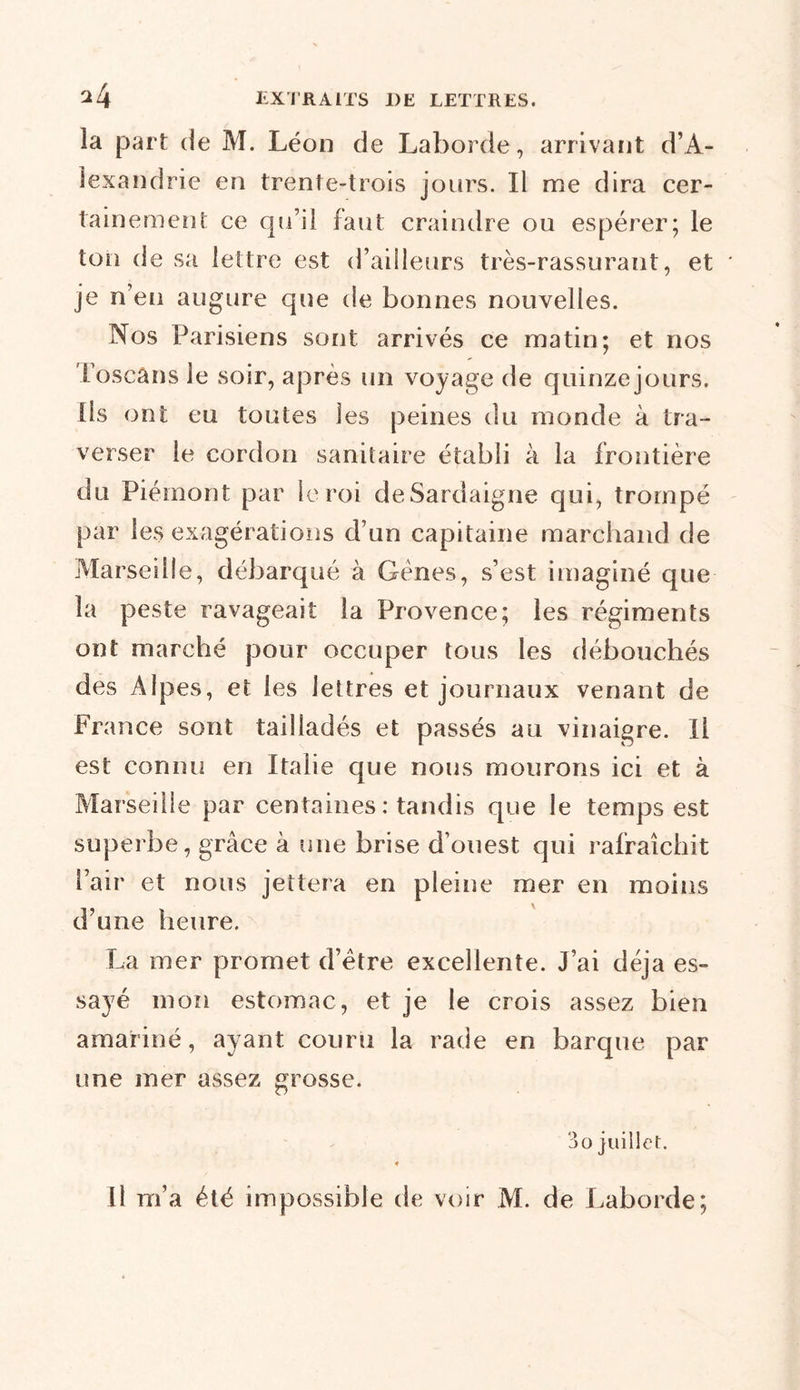 la part de M. Léon de Laborde, arrivant d’A- lexandrie en trente-trois jours. Il me dira cer- tainement ce qu’il faut craindre ou espérer; le ton de sa lettre est d’ailleurs très-rassurant, et je n’en augure que de bonnes nouvelles. Nos Parisiens sont arrivés ce matin; et nos Toscans le soir, après un voyage de quinze jours. Ils ont eu toutes les peines du monde à tra- verser le cordon sanitaire établi à la frontière du Piémont par le roi deSardaigne qui, trompé par les exagérations d’un capitaine marchand de Marseille, débarqué à Gènes, s’est imaginé que la peste ravageait la Provence; les régiments ont marché pour occuper tous les débouchés des Alpes, et les lettres et journaux venant de France sont tailladés et passés au vinaigre. Il est connu en Italie que nous mourons ici et à Marseille par centaines : tandis que le temps est superbe, grâce à une brise d’ouest qui rafraîchit Pair et nous jettera en pleine mer en moins d’une heure. La mer promet d’être excellente. J’ai déjà es- sayé mon estomac, et je le crois assez bien amariné, ayant couru la rade en barque par une mer assez grosse. 3 o juillet. Il m’a été impossible de voir M. de Laborde;