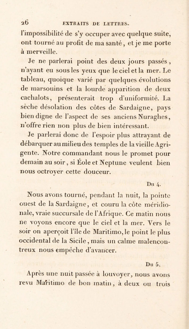 l’impossibilité de s’y occuper avec quelque suite, ont tourné au profit de ma santé , et je me porte à merveille. Je ne parlerai point des deux jours passés , n’ayant eu sous les yeux que le ciel et la mer. Le tableau, quoique varié par quelques évolutions de marsouins et la lourde apparition de deux cachalots, présenterait trop d’uniformité. La sèche désolation des côtes de Sardaigne, pays bien digne de l’aspect de ses anciens Nuraghes, n’offre rien non plus de bien intéressant. Je parlerai donc de l’espoir plus attrayant de débarquer au milieu des temples de la vieille Agri- gente. Notre commandant nous le promet pour demain au soir, si Éole et Neptune veulent bien nous octroyer cette douceur. Du 4- / Nous avons tourné, pendant la nuit, la pointe ouest de la Sardaigne, et couru la côte méridio- nale, vraie succursale de l’Afrique. Ce matin nous ne voyons encore que le ciel et la mer. Vers le soir on aperçoit File de Maritimo,le point le plus occidental de la Sicile, mais un calme malencon- treux nous empêche d’avancer. Du 5. Après une nuit passée à louvoyer, nous avons revu MaFitimo de bon matin, à deux ou trois