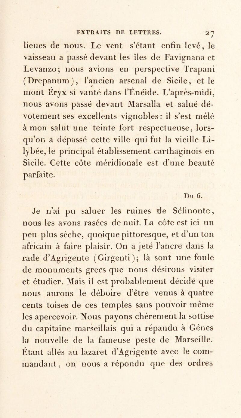 lieues de nous. Le vent s’étant enfin levé, le vaisseau a passé devant les îles de Favignana et Levanzo; nous avions en perspective Trapani (Drepanum), l’ancien arsenal de Sicile, et le mont Éryx si vanté dans l’Ënéide. L’après-midi, nous avons passé devant Marsalla et salué dé- votement ses excellents vignobles: il s’est mêlé à mon salut une teinte fort respectueuse, lors- qu’on a dépassé cette ville qui fut la vieille Li- lybée, le principal établissement carthaginois en Sicile. Cette côte méridionale est d’une beauté parfaite. Du 6. Je n’ai pu saluer les ruines de Sélinonte, nous les avons rasées de nuit. La côte est ici un peu plus sèche, quoique pittoresque, et d’un ton africain à faire plaisir. On a jeté l’ancre dans la rade d’Agrigente (Girgenti); là sont une foule de monuments grecs que nous désirons visiter et étudier. Mais il est probablement décidé que nous aurons le déboire d’être venus à quatre cents toises de ces temples sans pouvoir même les apercevoir. Nous payons chèrement la sottise du capitaine marseillais qui a répandu à Gênes la nouvelle de la fameuse peste de Marseille. Étant allés au lazaret d’Agrigente avec le com- mandant , on nous a répondu que des ordres