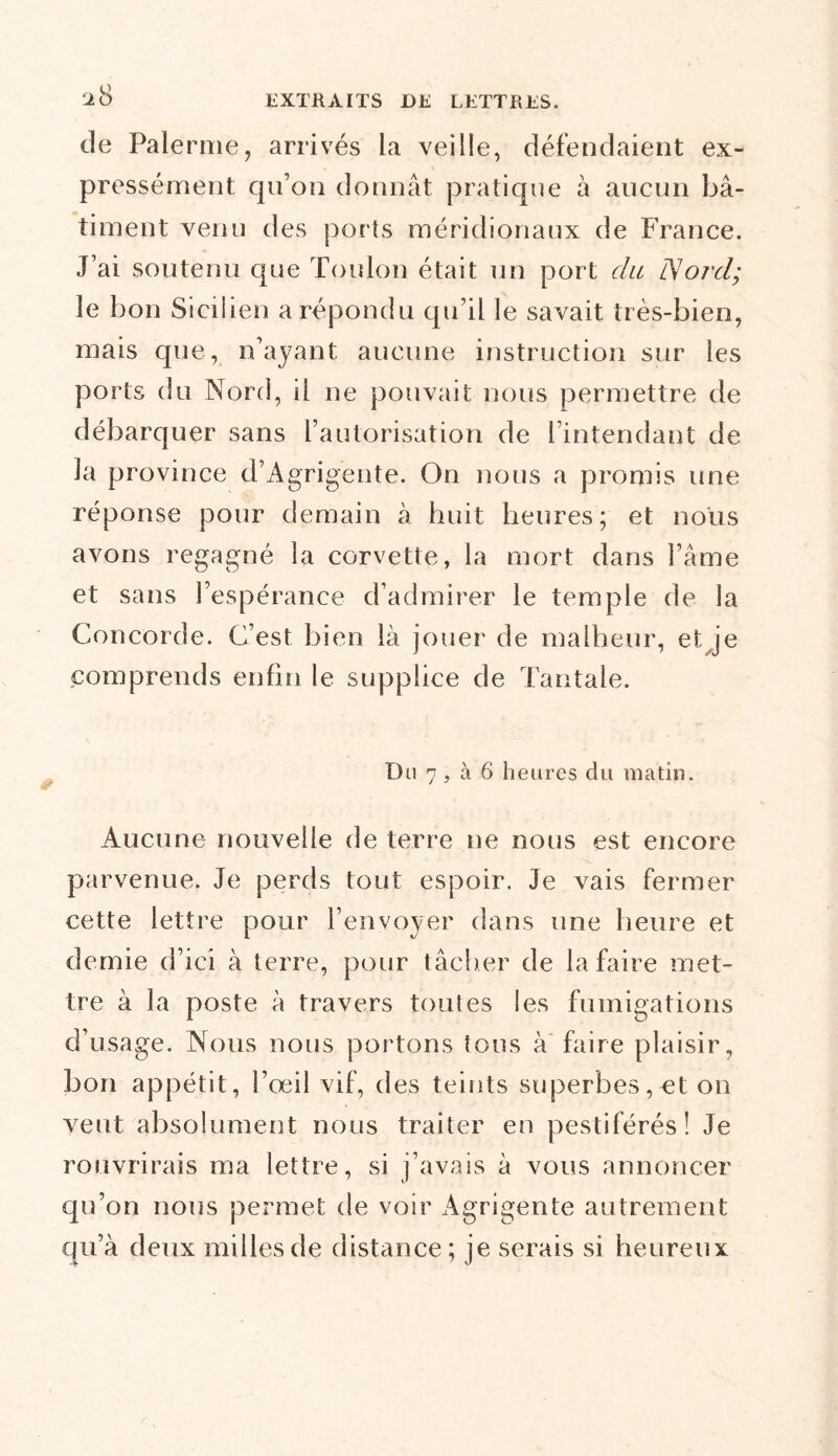^8 de Palerme, arrivés la veille, défendaient ex- pressément qu’on donnât pratique à aucun bâ- timent venu des ports méridionaux de France. J’ai soutenu que Toulon était un port du ÎVord; le bon Sicilien a répondu qu’il le savait très-bien, mais que, n’ayant aucune instruction sur les ports du Nord, il ne pouvait nous permettre de débarquer sans l’autorisation de l’intendant de îa province d’Agrigente. On nous a promis une réponse pour demain à huit heures; et nous avons regagné la corvette, la mort dans l’âme et sans l’espérance d’admirer le temple de la Concorde. C’est bien là jouer de malheur, et je comprends enfin le supplice de Tantale. Du 7, à 6 heures du matin. Aucune nouvelle de terre ne nous est encore parvenue. Je perds tout espoir. Je vais fermer cette lettre pour l’envoyer dans une heure et demie d’ici à terre, pour tâcher de la faire met- tre à la poste à travers toutes les fumigations d’usage. Nous nous portons tous à faire plaisir, bon appétit, l’œil vif, des teints superbes,et on veut absolument nous traiter en pestiférés! Je rouvrirais nia lettre, si j’avais à vous annoncer qu’on nous permet de voir Agrigente autrement qu’à deux milles de distance: je serais si heureux 4- 'J
