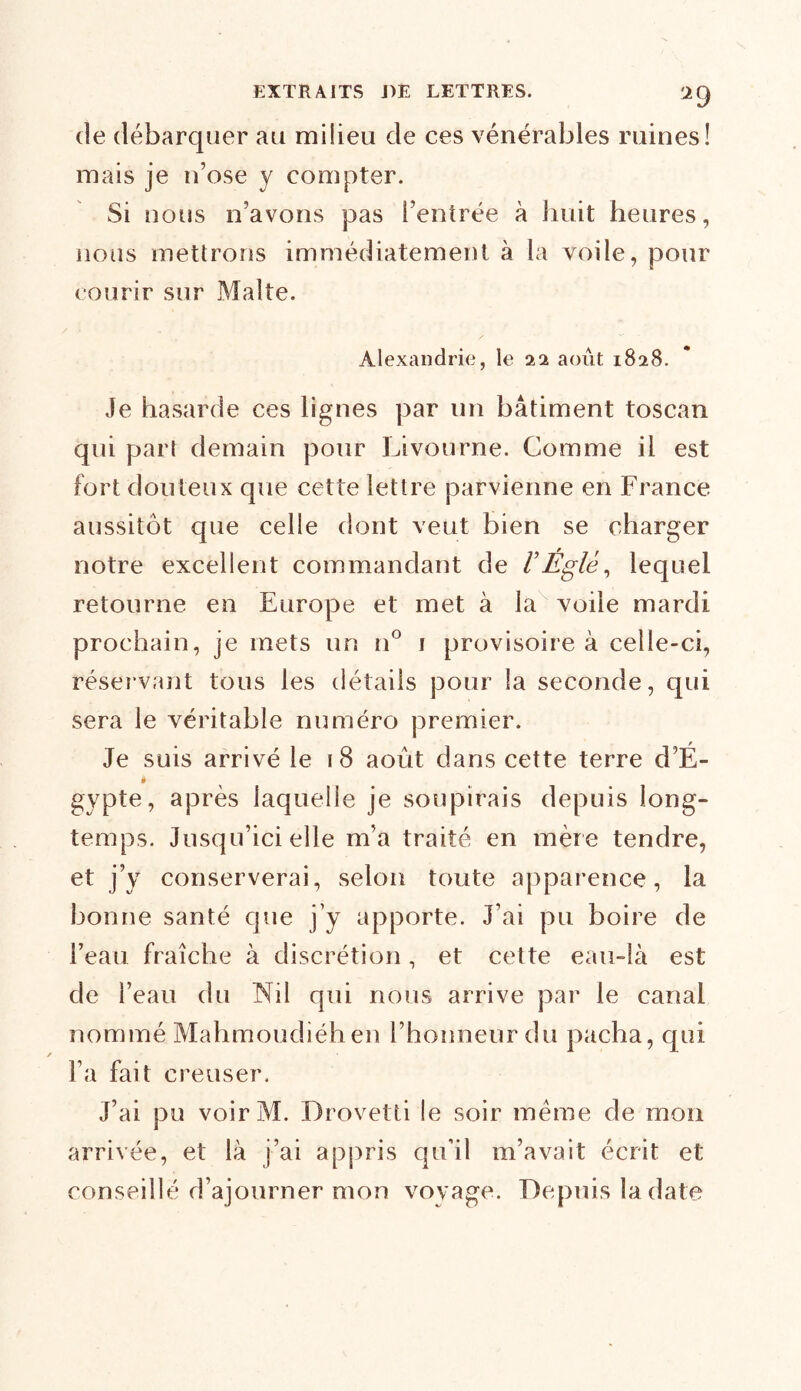 de débarquer au milieu de ces vénérables ruines! mais je n’ose y compter. Si nous n’avons pas l’entrée à huit heures, nous mettrons immédiatement à la voile, pour courir sur Malte. Alexandrie, le 22 août 1828. Je hasarde ces lignes par un bâtiment toscan qui part demain pour Livourne. Comme il est fort douteux que cette lettre parvienne en France aussitôt que celle dont veut bien se charger notre excellent commandant de /’Églé, lequel retourne en Europe et met à la voile mardi prochain, je mets un n° 1 provisoire à celle-ci, réservant tous les détails pour la seconde, qui sera le véritable numéro premier. Je suis arrivé le 18 août dans cette terre d’É- * gypte, après laquelle je soupirais depuis long- temps. Jusqu’ici elle m’a traité en mère tendre, et j’y conserverai, selon toute apparence, la bonne santé que j’y apporte. J’ai pu boire de l’eau fraîche à discrétion, et cette eau-là est de l’eau du Nil qui nous arrive par le canal nommé Mahmoudiéh en l’honneur du pacha, qui l’a fait creuser. J’ai pu voirM. Drovetti le soir meme de mon arrivée, et là j’ai appris qu’il m’avait écrit et conseillé d’ajourner mon voyage. Depuis la date