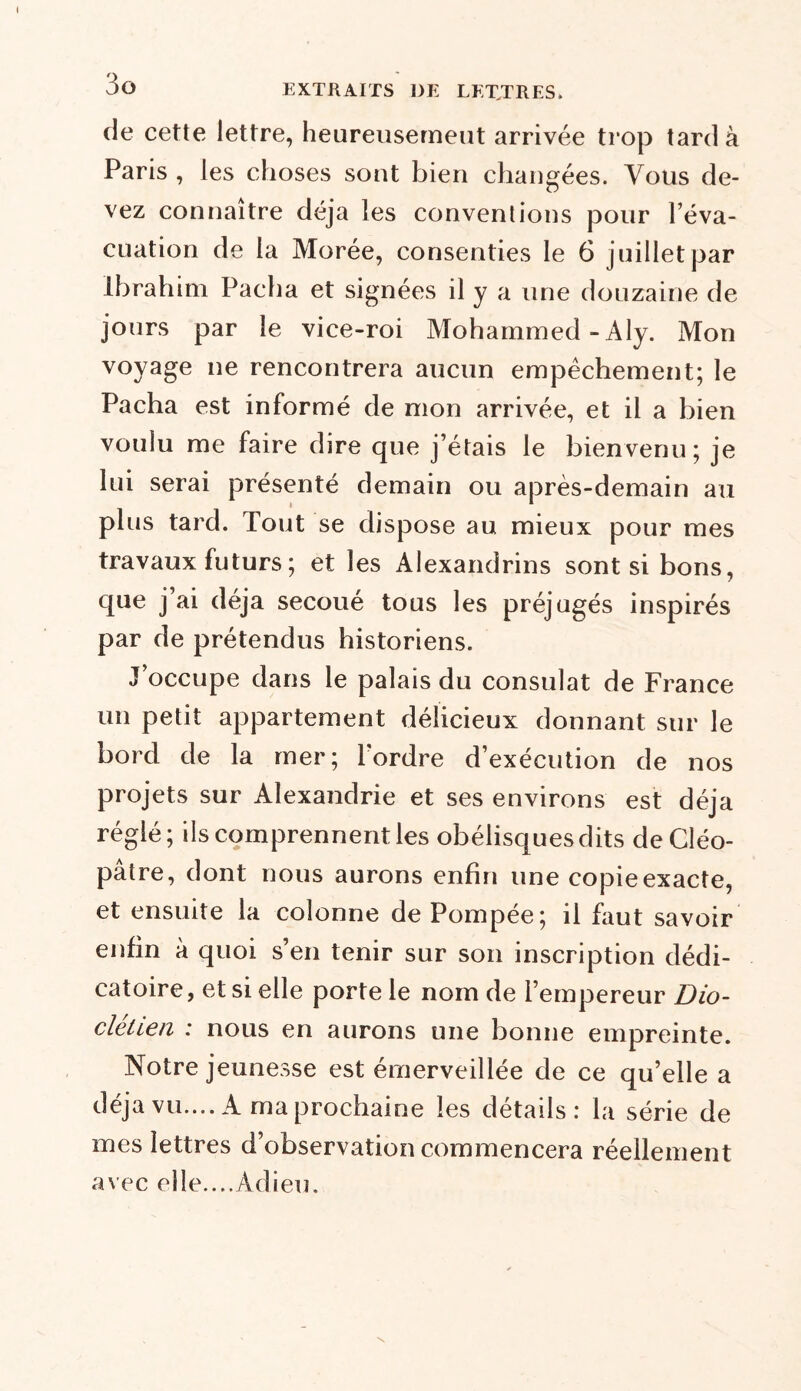 de cette lettre, heureusement arrivée trop tarda Paris , les choses sont bien changées. Vous de- vez connaître déjà les conventions pour l’éva- cuation de la Morée, consenties le 6 juillet par Ibrahim Pacha et signées il y a une douzaine de jours par le vice-roi Mohammed - Aly. Mon voyage ne rencontrera aucun empêchement; le Pacha est informé de mon arrivée, et il a bien voulu me faire dire que j’étais le bienvenu; je lui serai présenté demain ou après-demain au plus tard. Tout se dispose au mieux pour mes travaux futurs ; et les Alexandrins sont si bons, que j’ai déjà secoué tous les préjugés inspirés par de prétendus historiens. J’occupe dans le palais du consulat de France un petit appartement délicieux donnant sur le bord de la mer; Tordre d’exécution de nos projets sur Alexandrie et ses environs est déjà réglé; ils comprennent les obélisques dits de Cléo- pâtre, dont nous aurons enfin une copie exacte, et ensuite la colonne de Pompée; il faut savoir enfin à quoi s’en tenir sur son inscription dédi- catoire, et si elle porte le nom de l’empereur Dio- clehen : nous en aurons une bonne empreinte. Notre jeunesse est émerveillée de ce qu’elle a déjà vu.... A ma prochaine les détails: la série de mes lettres d’observation commencera réellement avec elle....Adieu.