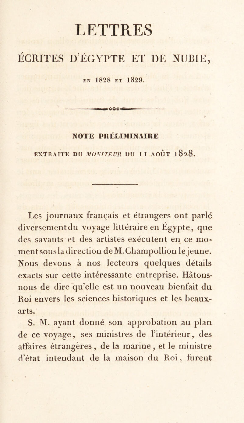 LETTRES ÉCRITES D’ËGYPTE ET DE NUBIE, EN 1828 ET 1829. ---'■■h flirt. NOTE PRÉLIMINAIRE EXTRAITE DU MONITEUR DU IT AOUT 1828. Les journaux français et étrangers ont parlé diversement du voyage littéraire en Egypte, que des savants et des artistes exécutent en ce mo* A ment sousia direction deM.Champollion le jeune. Nous devons à nos lecteurs quelques détails exacts sur cette intéressante entreprise. Hâtons- nous de dire qu’elle est un nouveau bienfait du Roi envers les sciences historiques et les beaux- arts. S. M. ayant donné son approbation au plan de ce voyage, ses ministres de l’intérieur, des affaires étrangères , de la marine , et le ministre d’état intendant de la maison du Roi, furent