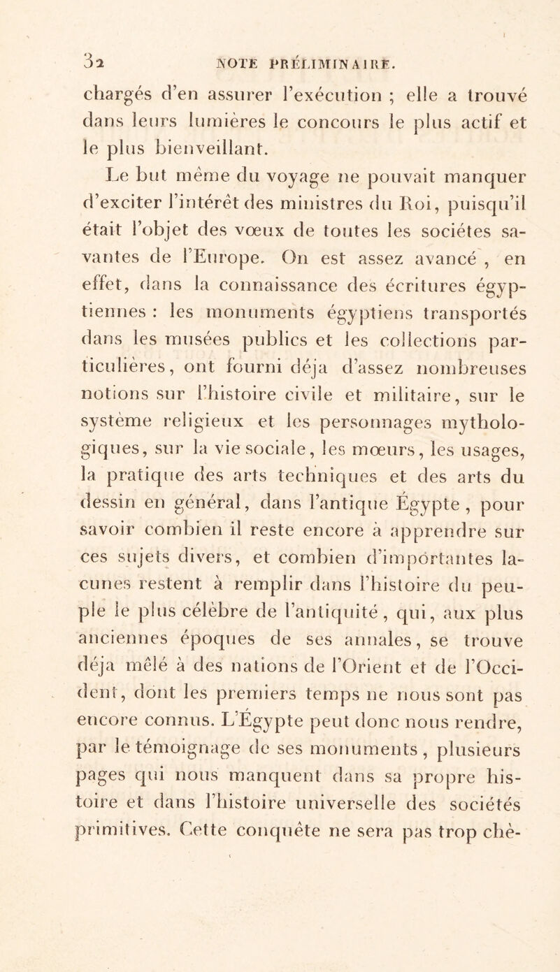 I chargés d’en assurer l’exécution ; elle a trouvé dans leurs lumières le concours le plus actif et le plus bienveillant. Le but meme du voyage ne pouvait manquer d’exciter l’intérêt des ministres du Roi, puisqu’il était l’objet des vœux de toutes les sociétés sa- vantes de l’Europe. On est assez avancé , en effet, d ans la connaissance des écritures égyp- tiennes : les monuments égyptiens transportés dans les musées publics et les collections par- ticulières, ont fourni déjà d’assez nombreuses notions sur l’histoire civile et militaire, sur le système religieux et les personnages mytholo- giques, sur la vie sociale, les mœurs, les usages, la pratique des arts techniques et des arts du dessin en général, dans l’antique Égypte, pour savoir combien il reste encore à apprendre sur ces sujets divers, et combien d’importantes la- cunes restent à remplir dans l’histoire du peu- ple le plus célèbre de l’antiquité, qui, aux plus anciennes époques de ses annales, se trouve déjà mêlé à des nations de l’Orient et de l’Occi- dent, dont les premiers temps ne nous sont pas encore connus. L’Égypte peut donc nous rendre, par le témoignage de ses monuments, plusieurs pages qui nous manquent dans sa propre his- toire et dans l’histoire universelle des sociétés primitives. Cette conquête ne sera pas trop chè-