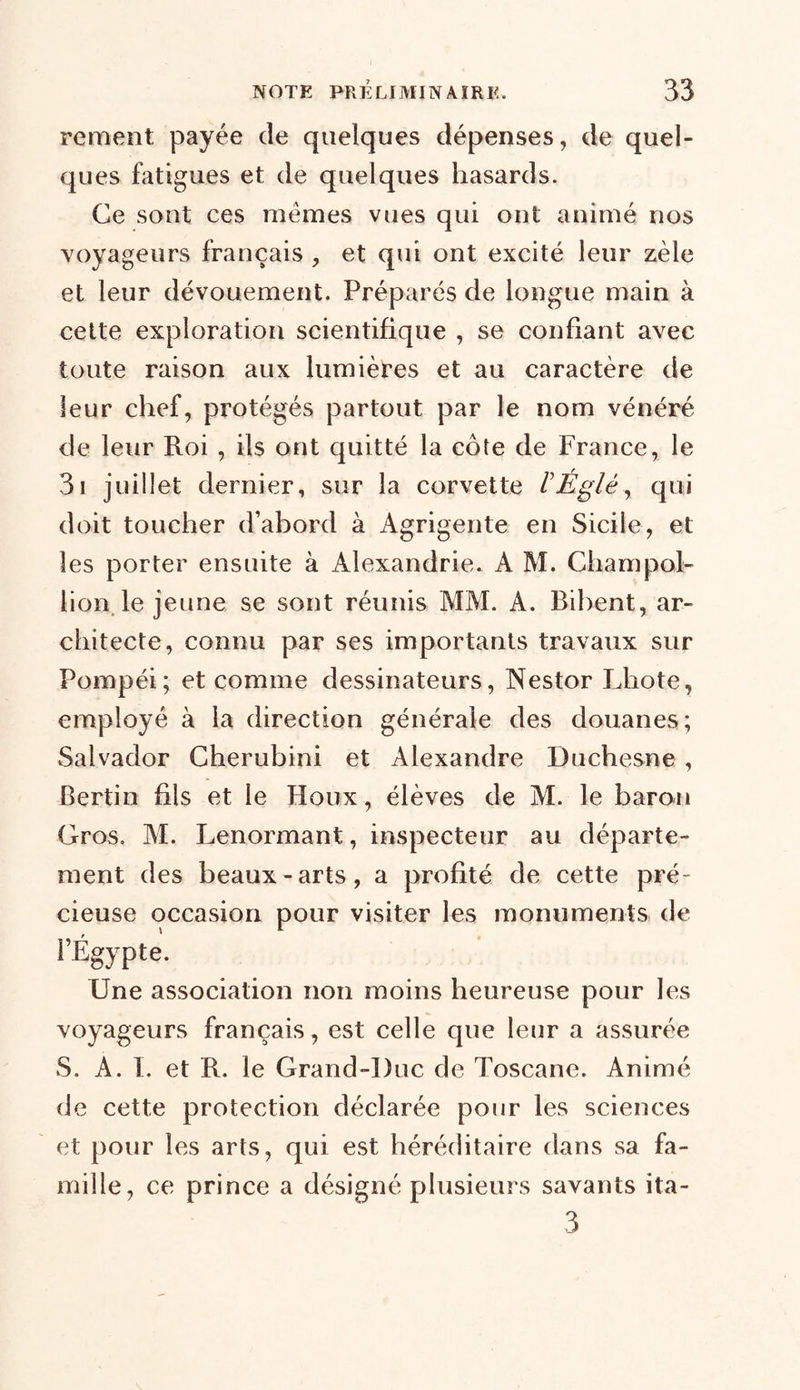 rement payée de quelques dépenses, de quel- ques fatigues et de quelques hasards. Ce sont ces memes vues qui ont animé nos voyageurs français , et qui ont excité leur zèle et leur dévouement. Préparés de longue main à cette exploration scientifique , se confiant avec toute raison aux lumières et au caractère de leur chef, protégés partout par le nom vénéré de leur Roi , ils ont quitté la côte de France, le 3i juillet dernier, sur la corvette ÏÉglèy qui doit toucher d’abord à Agrigente en Sicile, et les porter ensuite à Alexandrie. A M. Champol- lion le jeune se sont réunis MM. A. Bibent, ar- chitecte, connu par ses importants travaux sur Pornpéi; et comme dessinateurs, Nestor Idiote, employé à la direction générale des douanes; Salvador Cherubini et Alexandre Duchesne, Bertin fils et le Houx, élèves de M. le baron Gros. M. Lenormant, inspecteur au départe- ment des beaux-arts, a profité de cette pré- cieuse occasion pour visiter les monuments de l’Égypte. Une association non moins heureuse pour les voyageurs français, est celle que leur a assurée S. A. I. et R. le Grand-Duc de Toscane. Animé de cette protection déclarée pour les sciences et pour les arts, qui est héréditaire dans sa fa- mille, ce prince a désigné plusieurs savants ita- 3