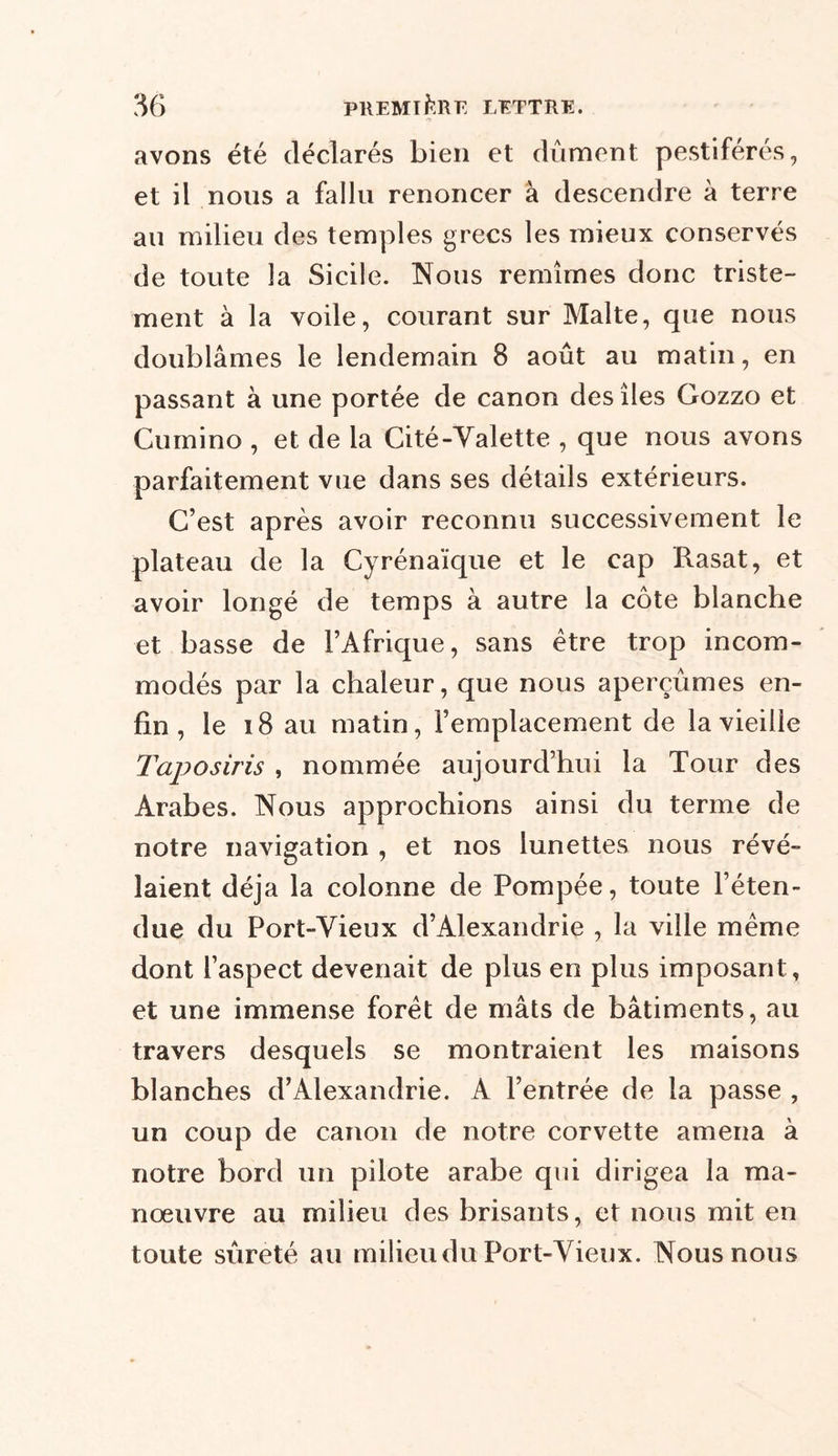 avons été déclarés bien et dûment pestiférés, et il nous a fallu renoncer à descendre â terre au milieu des temples grecs les mieux conservés de toute la Sicile. Nous remîmes donc triste- ment à la voile, courant sur Malte, que nous doublâmes le lendemain 8 août au matin, en passant à une portée de canon des îles Gozzo et Cumino , et de la Cité-Yalette , que nous avons parfaitement vue dans ses détails extérieurs. C’est après avoir reconnu successivement le plateau de la Cyrénaïque et le cap Rasat, et avoir longé de temps à autre la côte blanche et basse de l’Afrique, sans être trop incom- modés par la chaleur, que nous aperçûmes en- fin , le 18 au matin, l’emplacement de la vieille Taposuis , nommée aujourd’hui la Tour des Arabes. Nous approchions ainsi du terme de notre navigation , et nos lunettes nous révé- laient déjà la colonne de Pompée, toute l’éten- due du Port-Vieux d’Alexandrie , la ville même dont l’aspect devenait de plus en plus imposant, et une immense forêt de mâts de bâtiments, au travers desquels se montraient les maisons blanches d’Alexandrie. A l’entrée de la passe , un coup de canon de notre corvette amena à notre bord un pilote arabe qui dirigea la ma- nœuvre au milieu des brisants, et nous mit en toute sûreté au milieu du Port-Vieux. Nous nous