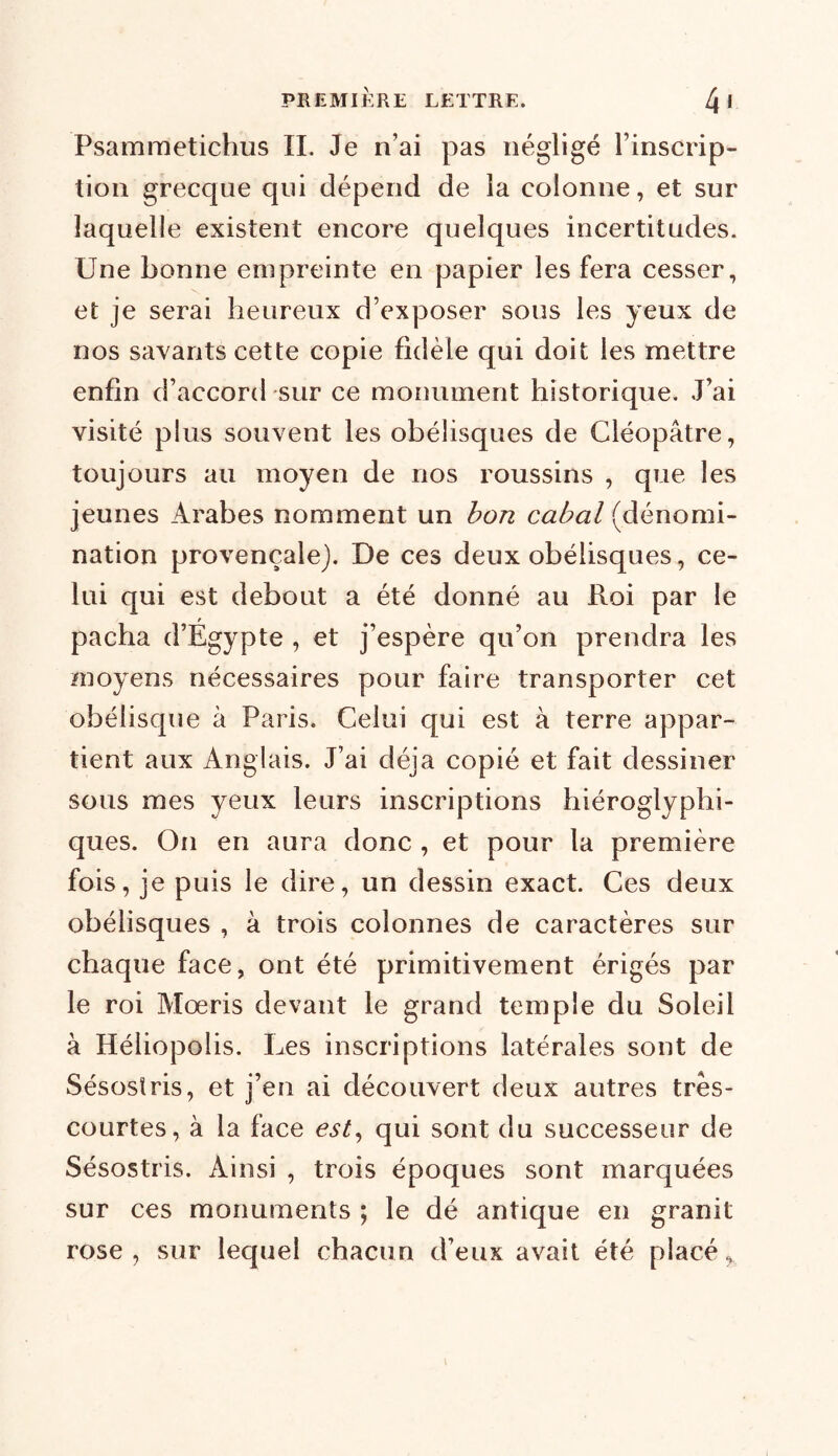 Psamraetichus IL Je n’ai pas négligé l’inscrip- tion grecque qui dépend de la colonne, et sur laquelle existent encore quelques incertitudes. Une bonne empreinte en papier les fera cesser, et je serai heureux d’exposer sous les yeux de nos savants cette copie fidèle qui doit les mettre enfin d’accord sur ce monument historique. J’ai visité plus souvent les obélisques de Cléopâtre, toujours au moyen de nos roussins , que les jeunes Arabes nomment un bon cabal (dénomi- nation provençale). De ces deux obélisques, ce- lui qui est debout a été donné au Roi par le f pacha d’Egypte , et j’espère qu’on prendra les moyens nécessaires pour faire transporter cet obélisque à Paris. Celui qui est à terre appar- tient aux Anglais. J’ai déjà copié et fait dessiner sous mes yeux leurs inscriptions hiéroglyphi- ques. On en aura donc , et pour la première fois, je puis le dire, un dessin exact. Ces deux obélisques , à trois colonnes de caractères sur chaque face, ont été primitivement érigés par le roi Mœris devant le grand temple du Soleil à Héliopolis. Les inscriptions latérales sont de Sésosïris, et j’en ai découvert deux autres très- courtes, à la face est, qui sont du successeur de Sésostris. Ainsi , trois époques sont marquées sur ces monuments ; le dé antique en granit rose, sur lequel chacun d’eux avait été placé,