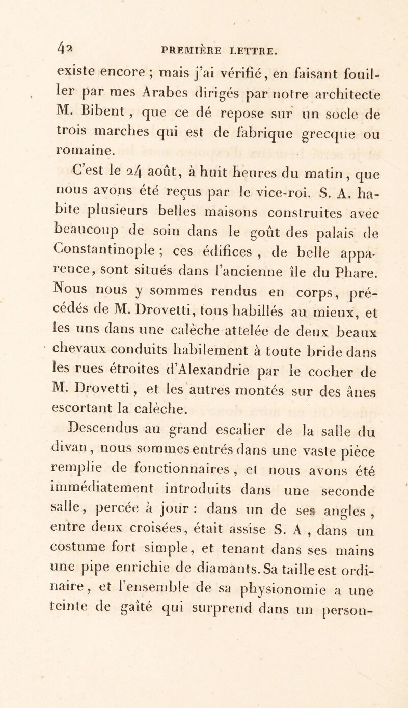 existe encore ; mais j'ai vérifié, en faisant fouil- ler par mes Arabes dirigés par notre architecte M. Bibent, que ce dé repose sur un socle de trois marches qui est de fabrique grecque ou romaine. C’est le ^4 août, à huit heures du matin, que nous avons été reçus par le vice-roi. S. A. ha- bite plusieurs belles maisons construites avec beaucoup de soin dans le goût des palais de Constantinople ; ces édifices , de belle appa- rence, sont situés dans l’ancienne île du Phare. Nous nous y sommes rendus en corps, pré- cédés de M. Drovetti, tous habillés au mieux, et les uns dans une calèche attelée de deux beaux chevaux conduits habilement à toute bride dans les rues étroites d’Alexandrie par le cocher de M. Drovetti, et les autres montés sur des ânes escortant la calèche. Descendus au grand escalier de la salle du divan, nous sommes entrés dans une vaste pièce remplie de fonctionnaires , et nous avons été immédiatement introduits dans une seconde salle, percée a jour : dans un de ses angles , entre deux croisées, était assise S. A , dans un costume fort simple, et tenant dans ses mains une pipe enrichie de diamants. Sa taille est ordi- naire , et 1 ensemble de sa physionomie a une teinte de gaîté qui surprend dans un person-
