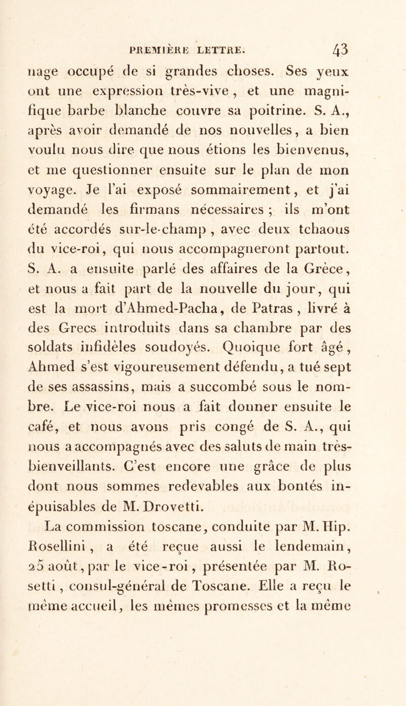 nage occupé de si grandes choses. Ses yeux ont une expression très-vive , et une magni- fique barbe blanche couvre sa poitrine. S. A., après avoir demandé de nos nouvelles, a bien voulu nous dire que nous étions les bienvenus, et me questionner ensuite sur le plan de mon voyage. Je fai exposé sommairement, et j’ai demandé les firmans nécessaires ; ils m’ont été accordés sur-le-champ , avec deux tchaous du vice-roi, qui nous accompagneront partout. S. A. a ensuite parlé des affaires de la Grèce, et nous a fait part de la nouvelle du jour, qui est la mort d’Ahmed-Pacha, de Fatras , livré à des Grecs introduits dans sa chambre par des soldats infidèles soudoyés. Quoique fort âgé, Ahmed s’est vigoureusement défendu, a tué sept de ses assassins, mais a succombé sous le nom- bre. Le vice-roi nous a fait donner ensuite le café, et nous avons pris congé de S. A., qui nous a accompagnés avec des saints de main très- bienveillants. C’est encore une grâce de plus dont nous sommes redevables aux bontés in- épuisables de M. Drovetti. La commission toscane, conduite par M.Hip. Rosellini , a été reçue aussi le lendemain, 2 5 août, par le vice-roi, présentée par M. Ro- setti, consul-général de Toscane. Elle a reçu le même accueil, les memes promesses et la meme