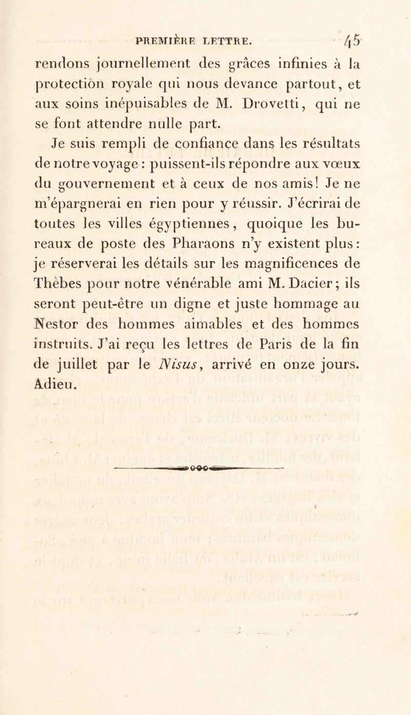 rendons journellement des grâces infinies à la protection royale qui nous devance partout, et aux soins inépuisables de M. Drovetti, qui ne se font attendre nulle part. Je suis rempli de confiance dans les résultats de notre voyage : puissent-ils répondre aux vœux du gouvernement et à ceux de nos amis! Je ne m’épargnerai en rien pour y réussir. J’écrirai de toutes les villes égyptiennes, quoique les bu- reaux de poste des Pharaons n’y existent plus: je réserverai les détails sur les magnificences de Thèbes pour notre vénérable ami M. Dacier; ils seront peut-être un digne et juste hommage au Nestor des hommes aimables et des hommes instruits. J’ai reçu les lettres de Paris de la fin î> de juillet par le Nisus, arrivé en onze jours. Adieu. «èÔ'WsSBK.