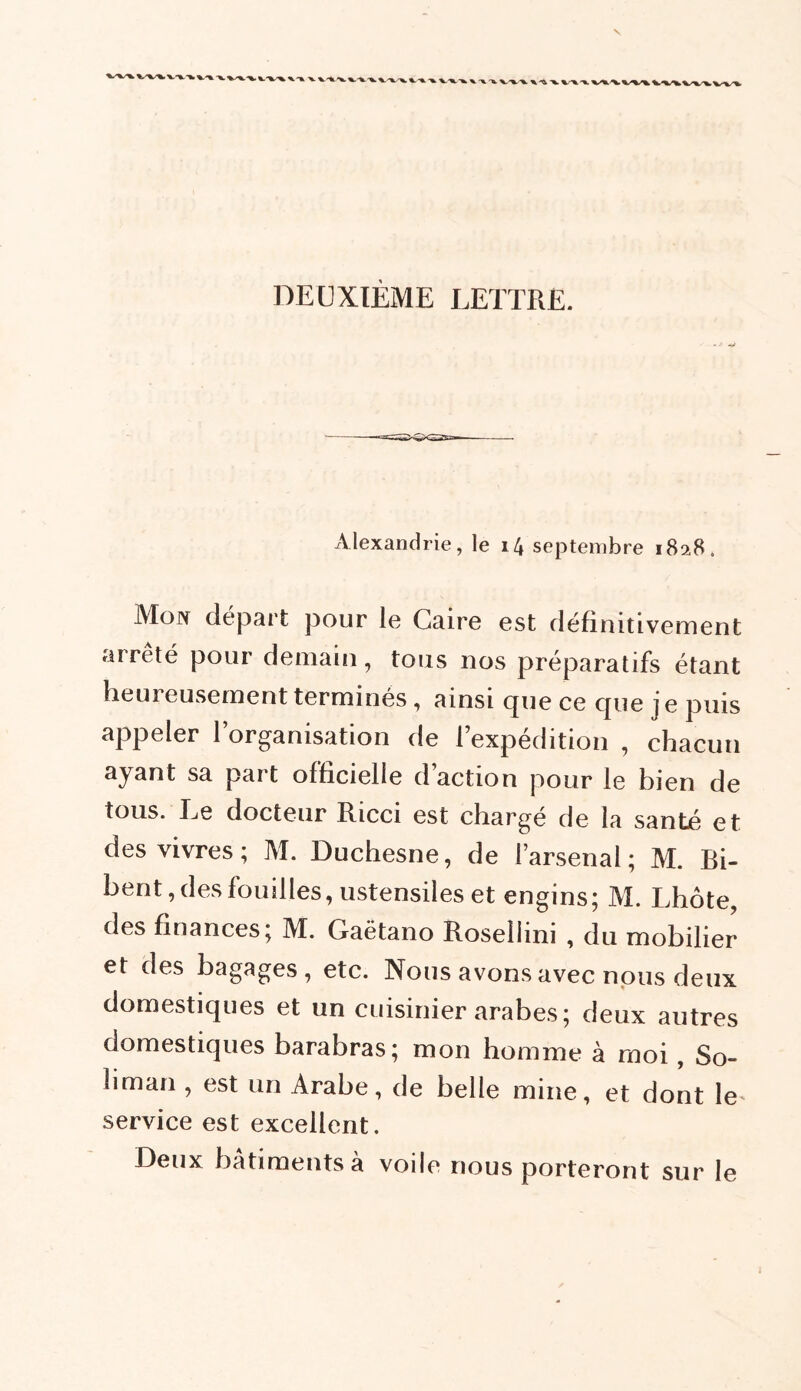 V v-x.-* x-x-x. vx.**. x.-v-x X-XX XX ' X X X. XX/X XXX vx -x. * DEUXIÈME LETTRE. xVlexandrie, le 14 septembre 1828 . Mon départ pour le Caire est définitivement arrêté pour demain, tous nos préparatifs étant lieui eusement terminés, ainsi que ce cjue j e puis appeler l’organisation de l’expédition , chacun ayant sa part officielle d’action pour le bien de tous. Le docteur Ricci est chargé de la santé et des vivres; M. Duchesne, de l’arsenal; M. Bi- bent, des fouilles, ustensiles et engins; M. Lhôte, des finances; M. Gaëtano Roseliini , du mobilier et des bagages, etc. Nous avons avec nous deux domestiques et un cuisinier arabes ; deux autres domestiques barabras; mon homme à moi, So- liman , est un Arabe, de belle mine, et dont le' service est excellent. Deux batiments a voile nous porteront sur le