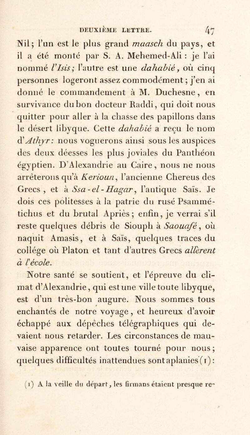 DEUXIEME LETTRE. 4? Nil; l'un est le plus grand maasch du pays, et il a été monté par S. A. Mehemed-Ali : je l’ai nommé l’Isis; l’autre est une dahabié, où cinq personnes logeront assez commodément ; j’en ai donné le commandement à M. Duchesne, en survivance du bon docteur Raddi, qui doit nous quitter pour aller à la chasse des papillons dans le désert libyque. Cette dahabié a reçu le nom d' Athjr: nous voguerons ainsi sous les auspices des deux déesses les plus joviales du Panthéon égyptien. D Alexandrie au Caire , nous ne nous arrêterons qu’à Kerioun, l’ancienne Chereus des Grecs, et à Ssa - el - Hagar, l’antique Sais. Je dois ces politesses à la patrie du rusé Psammé- tichus et du brutal Apriès ; enfin, je verrai s’il reste quelques débris de Siouph à Saouafè, oîi naquit Amasis, et à Sais, quelques traces du collège où Platon et tant d’autres Grecs allèrent à l'école. Notre santé se soutient, et l’épreuve du cli- mat d’Alexandrie, qui est une ville toute libyque, est d’un très-bon augure. Nous sommes tous enchantés de notre voyage, et heureux d’avoir échappé aux dépêches télégraphiques qui de- vaient nous retarder. Les circonstances de mau- vaise apparence ont toutes tourné pour nous ; quelques difficultés inattendues sont aplanies (ï): (i) A la veille du départ, les firmans étaient presque re~