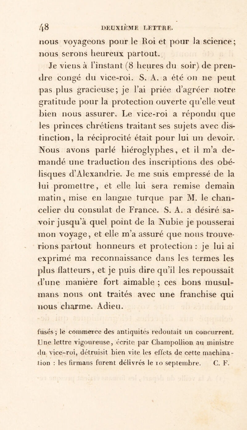 nous voyageons pour le Roi et pour la science; nous serons heureux partout. Je viens à l’instant (8 heures du soir) de pren- dre congé du vice-roi. S. A. a été on ne peut pas plus gracieuse; je l’ai priée d’agréer notre gratitude pour la protection ouverte qu’elle veut bien nous assurer. Le vice-roi a répondu que les princes chrétiens traitant ses sujets avec dis- tinction, la réciprocité était pour lui un devoir. Nous avons parlé hiéroglyphes, et il m’a de- mandé une traduction des inscriptions des obé- lisques d’Alexandrie. Je me suis empressé de la lui promettre, et elle lui sera remise demain matin, mise en langue turque par M. le chan- celier du consulat de France. S. A. a désiré sa- voir jusqu’à quel point de la Nubie je pousserai mon voyage, et elle m’a assuré que nous trouve- rions partout honneurs et protection : je lui ai exprimé ma reconnaissance dans les termes les plus flatteurs, et je puis dire qu’il les repoussait d’une manière fort aimable ; ces bons musul- mans nous ont traités avec une franchise qui nous charme. Adieu. fuses ; le commerce des antiquités redoutait un concurrent. Une lettre vigoureuse, écrite par Champollion au ministre du vice-roi, détruisit bien vite les effets de cette machina- tion : les firmans furent délivrés le io septembre. C. F.