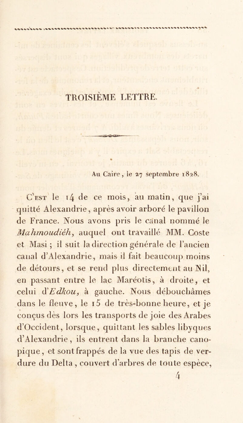 TROISIÈME LETTRE. » Au Caire, le 27 septembre i8?A C’est le 14 de ce mois, au matin, que j’ai quitté Alexandrie, après avoir arboré le pavillon de France. Nous avons pris le canal nommé le Mahmoudièh, auquel ont travaillé MM. Coste et Masi ; il suit la direction générale de l’ancien canal d’Alexandrie, mais il fait beaucoup moins de détours, et se rend plus directement au Nil, en passant entre le lac Maréotis, à droite, et celui d'Edkou, à gauche. Nous débouchâmes dans le fleuve, le i5 de très-bonne heure, et je conçus dès lors les transports de joie des Arabes d’Occident, lorsque, quittant les sables libyques d’Alexandrie, ils entrent dans la branche cano- pique, et sont frappés de la vue des tapis de ver- dure du Delta , couvert d’arbres de toute espèce,