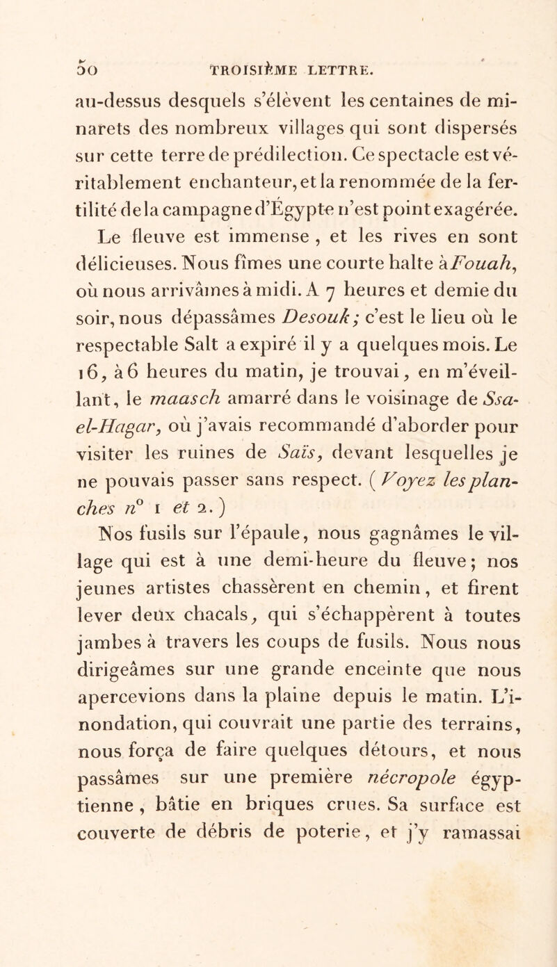 au-dessus desquels s’élèvent les centaines de mi- narets des nombreux villages qui sont dispersés sur cette terre de prédilection. Ce spectacle est vé- ritablement enchanteur, et la renommée de la fer- r tilité delà campagne d’Egypte n’est point exagérée. Le fleuve est immense , et les rives en sont délicieuses. Nous fîmes une courte halte kFouah, où nous arrivâmes à midi. A 7 heures et demie du soir, nous dépassâmes Desouk; c’est le lieu où le respectable Sait a expiré il y a quelques mois. Le 16, à6 heures du matin, je trouvai, en m’éveil- lant, le maasch amarré dans le voisinage de Ssa~ el-Hagar, où j’avais recommandé d’aborder pour visiter les ruines de Sais, devant lesquelles je ne pouvais passer sans respect. ( Voyez les plan- ches n° 1 et 1. ) Nos fusils sur l’épaule, nous gagnâmes le vil- lage qui est à une demi-heure du fleuve; nos jeunes artistes chassèrent en chemin, et firent lever deux chacals, qui s’échappèrent à toutes jambes à travers les coups de fusils. Nous nous dirigeâmes sur une grande enceinte que nous apercevions dans la plaine depuis le matin. L’i- nondation, qui couvrait une partie des terrains, nous força de faire quelques détours, et nous passâmes sur une première nécropole égyp- tienne , bâtie en briques crues. Sa surface est couverte de débris de poterie, et j’y ramassai