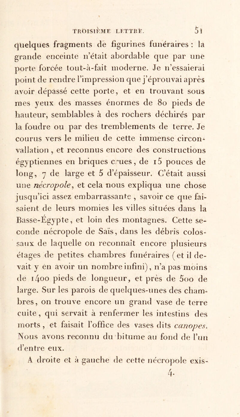 quelques fragments de figurines funéraires : la grande enceinte n’était abordable que par une porte forcée tout-à-fait moderne. Je n’essaierai point de rendre l’impression que j’éprouvai après avoir dépassé cette porte, et en trouvant sous mes yeux des masses énormes de 80 pieds de hauteur, semblables à des rochers déchirés par la foudre ou par des tremblements de terre. Je courus vers le milieu de cette immense circon- vallation , et reconnus encore des constructions égyptiennes en briques eues, de i5 pouces de long, 7 de large et 5 d’épaisseur. C’était aussi une nécropole, et cela nous expliqua une chose jusqu’ici assez embarrassante , savoir ce que fai- saient de leurs momies les villes situées dans la Basse-Égypte, et loin des montagnes. Cette se- conde nécropole de Sais, dans les débris colos- saux de laquelle on reconnaît encore plusieurs étages de petites chambres funéraires (et il de- vait y en avoir un nombre infini), n’a pas moins de i4oo pieds de longueur, et près de 5oo de îai’ge. Sur les parois de quelques-unes des cham- bres, on trouve encore un grand vase de terre cuite, qui servait à renfermer les intestins des morts , et faisait l’office des vases dits canapés. Nous avons reconnu du bitume au fond de l’un d’entre eux. A droite et à gauche de cette nécropole exis-