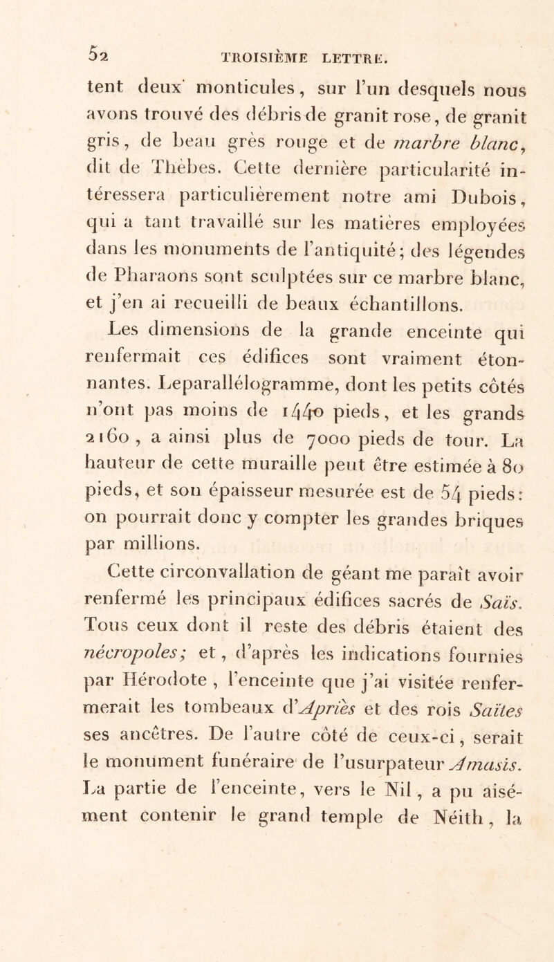 tent deux monticules, sur l’un desquels nous avons trouvé des débris de granit rose, de granit gris, de beau grès rouge et de marbre blanc, dit de Th'èbes. Cette dernière particularité in- téressera particulièrement notre ami Dubois, qui a tant travaillé sur les matières employées dans les monuments de l’antiquité; des légendes de Pharaons sont sculptées sur ce marbre blanc, et j’en ai recueilli de beaux échantillons. Les dimensions de la grande enceinte qui renfermait ces édifices sont vraiment éton- nantes. Leparallélogramme, dont les petits côtés n’ont pas moins de i/|4o pieds, et les grands 2160, a ainsi plus de 7000 pieds de tour. La hauteur de cette muraille peut être estimée à 80 pieds, et son épaisseur mesurée est de 54 pieds: on pourrait donc y compter les grandes briques par millions. Cette circonvallation de géant me paraît avoir renfermé les principaux édifices sacrés de Sais. Tous ceux dont il reste des débris étaient des nécropoles; et, d’après les indications fournies par Hérodote , l’enceinte que j’ai visitée renfer- merait les tombeaux A priés et des rois Saïtes ses ancêtres. De l’autre côté de ceux-ci, serait le monument funéraire de l’usurpateur Amasis. La partie de l’enceinte, vers le Nil, a pu aisé- ment contenir le grand temple de Néith, la