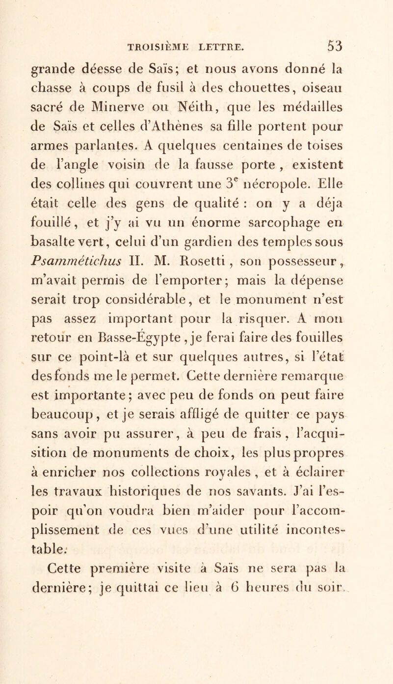 grande déesse de Sais; et nous avons donné la chasse à coups de fusil à des chouettes, oiseau sacré de Minerve ou Néith, que les médailles de Sais et celles d’Athènes sa fille portent pour armes parlantes. A quelques centaines de toises de l’angle voisin de la fausse porte , existent des collines qui couvrent une 3e nécropole. Elle était celle des gens de qualité : on y a déjà fouillé, et j’y ai vu un énorme sarcophage en basalte vert, celui d’un gardien des temples sous Psammétichus II. M. Rosetti, son possesseur, m’avait permis de l’emporter; mais la dépense serait trop considérable, et le monument n’est pas assez important pour la risquer. A mon retour en Basse-Egypte ,je ferai hure des fouilles sur ce point-là et sur quelques autres, si l’état des fonds me le permet. Cette dernière remarque est importante; avec peu de fonds on peut faire beaucoup, et je serais affligé de quitter ce pays sans avoir pu assurer, à peu de frais, l’acqui- sition de monuments de choix, les plus propres à enricher nos collections royales , et à éclairer les travaux historiques de nos savants. J’ai l’es- poir qu’on voudra bien m’aider pour l’accom- plissement de ces vues d une utilité incontes- table.* Cette première visite à Sais ne sera pas la dernière; je quittai ce lieu à 6 heures du soir.