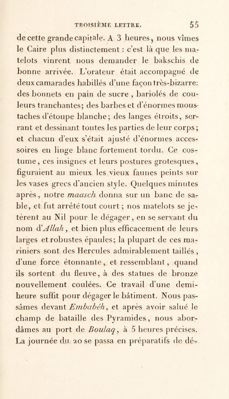 de cette grande capitale. A 3 heures, nous vîmes le Caire plus distinctement : c’est là que les ma- telots vinrent nous demander le bakschis de bonne arrivée. L’orateur était accompagné de deux camarades habillés d’une façon très-bizarre: des bonnets en pain de sucre , bariolés de cou- leurs tranchantes; des barbes et d’énormes mous- taches d’étoupe blanche; des langes étroits, ser- rant et dessinant toutes les parties de leur corps; et chacun d’eux s’était ajusté d’énormes acces- soires en linge blanc fortement tordu. Ce cos- tume, ces insignes et leurs postures grotesques, figuraient au mieux les vieux faunes peints sur les vases grecs d’ancien style. Quelques minutes après, notre maasch donna sur un banc de sa- ble, et fut arreté tout court ; nos matelots se je- tèrent au Nil pour le dégager, en se servant du nom d'Allah y et bien plus efficacement de leurs larges et robustes épaules; la plupart de ces ma- riniers sont des Hercules admirablement taillés , d’une force étonnante, et ressemblant, quand ils sortent du fleuve, à des statues de bronze nouvellement coulées. Ce travail d’une demi- heure suffit pour dégager le bâtiment. Nous pas- sâmes devant Embabêh, et après avoir salué le champ de bataille des Pyramides, nous abor- dâmes au port de Boulaq, à 5 heures précises. La journée du 20 se passa en préparatifs de dé-^
