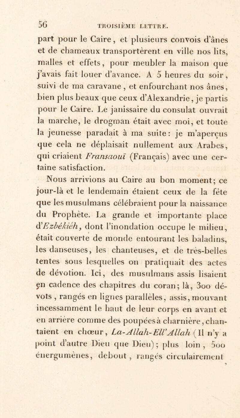 part pour le Caire, et plusieurs convois d’ânes et de chameaux transportèrent en ville nos lits, malles et effets, pour meubler la maison que j’avais fait louer d’avance. A 5 heures du soir, suivi de ma caravane , et enfourchant nos ânes, bien plus beaux que ceux d’Alexandrie, je partis pour le Caire. Le janissaire du consulat ouvrait la marche, le drogman était avec moi, et toute la jeunesse paradait à ma suite: je m’aperçus que cela ne déplaisait nullement aux Arabes, qui criaient Fransaouï (Français) avec une cer- taine satisfaction. Nous arrivions au Caire au bon moment; ce jour-là et le lendemain étaient ceux de la fête que les musulmans célébraient pour la naissance du Prophète. La grande et importante place d'Ezbêkièh, dont l’inondation occupe le milieu, était couverte de monde entourant les baladins, les danseuses, les chanteuses, et de très-belles tentes sous lesquelles on pratiquait des actes de dévotion. Ici, des musulmans assis lisaient en cadence des chapitres du coran; là, 3oo dé- vots , rangés en lignes parallèles, assis, mouvant incessamment le haut de leur corps en avant et en arrière comme des poupées à charnière, chan- taient en chœur, La-Allah-EIVAllah (Il n’y a point d’autre Dieu que Dieu) ; plus loin , 5oo énergumènes, debout , rangés circulairemenl