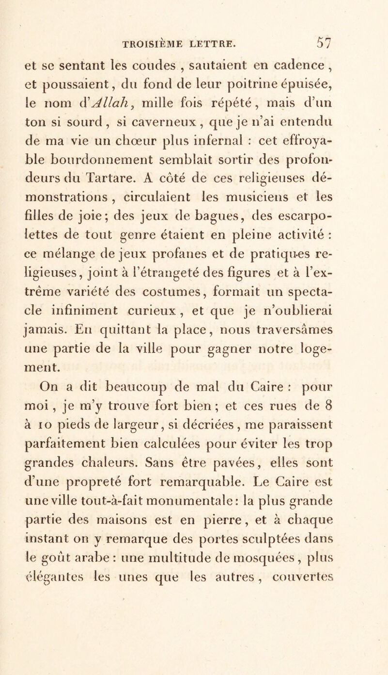 et se sentant les coudes , sautaient en cadence, et poussaient, du fond de leur poitrine épuisée, le nom d’Allah, mille fois répété, mais d’un ton si sourd, si caverneux, que je n’ai entendu de ma vie un chœur plus infernal : cet effroya- ble bourdonnement semblait sortir des profon- deurs du Tartare. A coté de ces religieuses dé- monstrations , circulaient les musiciens et les filles de joie; des jeux de bagues, des escarpo- lettes de tout genre étaient en pleine activité : ce mélange de jeux profanes et de pratiques re- ligieuses, joint à l’étrangeté des figures et à l’ex- trême variété des costumes, formait un specta- cle infiniment curieux , et que je n’oublierai jamais. En quittant la place, nous traversâmes une partie de la ville pour gagner notre loge- ment. On a dit beaucoup de mal du Caire : pour moi, je m’y trouve fort bien ; et ces rues de 8 à io pieds de largeur, si décriées , me paraissent parfaitement bien calculées pour éviter les trop grandes chaleurs. Sans être pavées, elles sont d’une propreté fort remarquable. Le Caire est une ville tout-à-fait monumentale: la plus grande partie des maisons est en pierre, et à chaque instant on y remarque des portes sculptées dans le goût arabe : une multitude de mosquées , plus élégantes les unes que les autres, couvertes