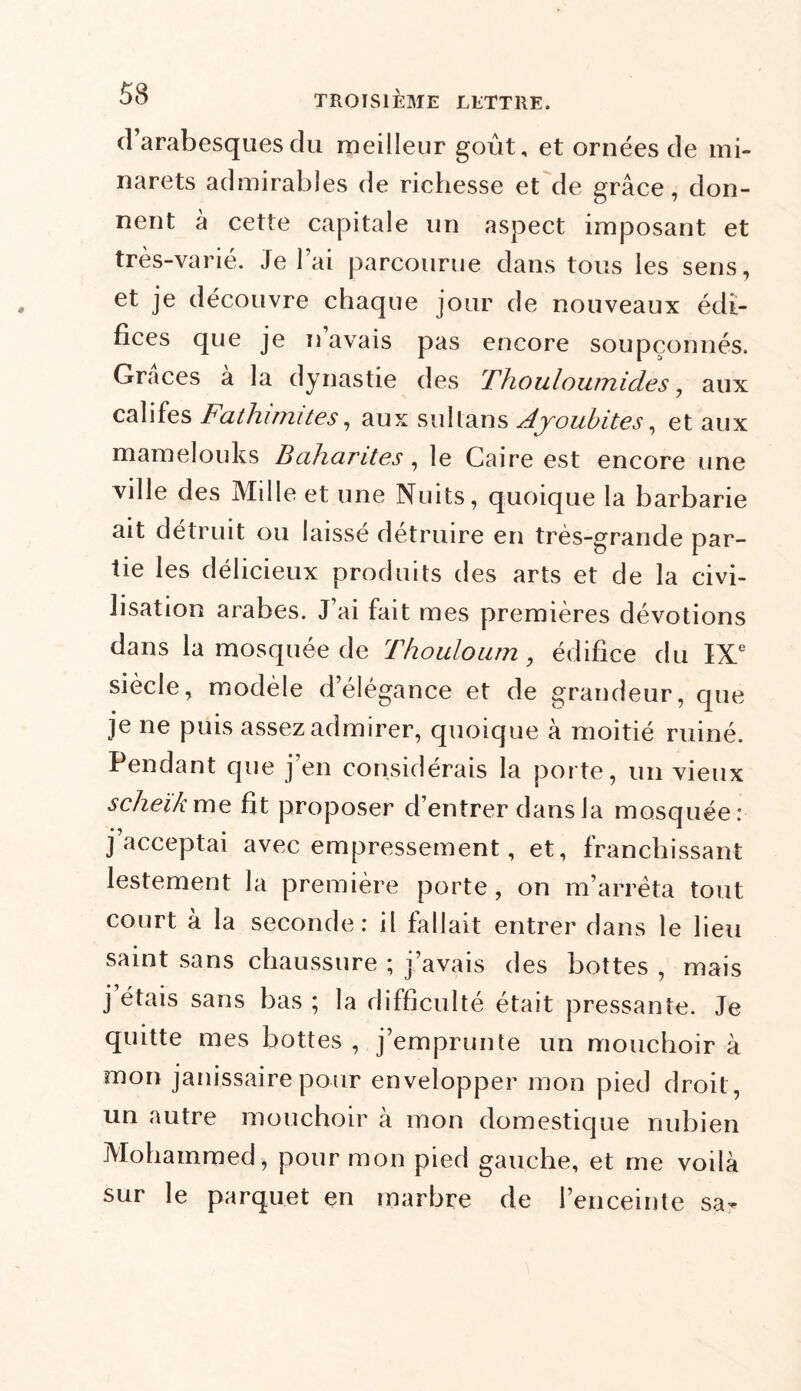 d’arabesques du meilleur goût, et ornées de mi- narets admirables de richesse et de grâce, don- nent à cette capitale un aspect imposant et très-varié. Je l’ai parcourue dans tous les sens, et je découvre chaque jour de nouveaux édi- fices que je n avais pas encore soupçonnés. Grâces à la dynastie des Thouloumides, aux califes Fathimites, aux sultans Ajoubites, et aux mamelouks Baharites, le Caire est encore une ville des Mille et une Nuits, quoique la barbarie ait détruit ou laissé détruire en très-grande par- tie les délicieux produits des arts et de la civi- lisation arabes. J’ai fait mes premières dévotions dans la mosquée de Thouloum , édifice du IXe siècle, modèle d’élégance et de grandeur, que je ne puis assez admirer, quoique à moitié ruiné. Pendant que j’en considérais la porte, un vieux scheïkme fit proposer d’entrer dans la mosquée: j’acceptai avec empressement, et, franchissant lestement la première porte , on m’arrêta tout court à la seconde: il fallait entrer dans le lieu saint sans chaussure ; j’avais des bottes , mais j étais sans bas ; la difficulté était pressante. Je quitte mes bottes , j’emprunte un mouchoir à mon janissaire pour envelopper mon pied droit, un autre mouchoir à mon domestique nubien Mohammed, pour mon pied gauche, et me voilà sur le parquet en marbre de l’enceinte sa-