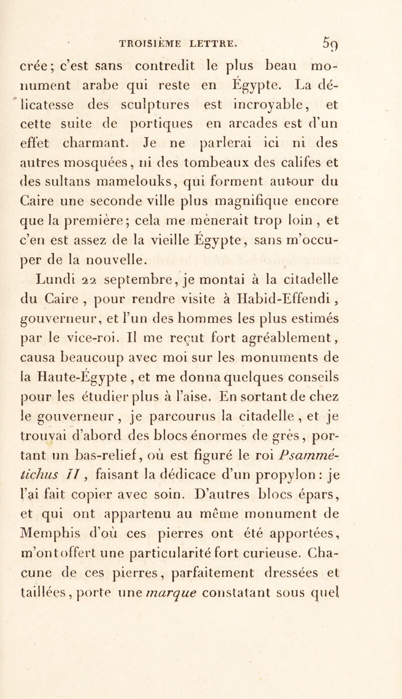 crée ; c’est sans contredit le plus beau rno- f miment arabe qui reste en Egypte. La dé- licatesse des sculptures est incroyable, et cette suite de portiques en arcades est d’un effet charmant. Je ne parlerai ici ni des autres mosquées, ni des tombeaux des califes et des sultans mamelouks, qui forment autour du Caire une seconde ville plus magnifique encore que la première; cela me mènerait trop loin , et c’en est assez de la vieille Égypte, sans m’occu- per de la nouvelle. Lundi 29, septembre, je montai à la citadelle du Caire , pour rendre visite à Habid-Effendi, gouverneur, et l’un des hommes les plus estimés par le vice-roi. Il me reçut fort agréablement, causa beaucoup avec moi sur les monuments de la Haute-Égypte, et me donna quelques conseils pour les étudier plus à l’aise. En sortant de chez le gouverneur , je parcourus la citadelle , et je trouvai d’abord des blocs énormes de grès, por- tant un bas-relief, où est figuré le roi Psarnmé- tichus II, faisant la dédicace d’un propylon : je l’ai fait copier avec soin. D’autres blocs épars, et qui ont appartenu au même monument de Memphis d’où ces pierres ont été apportées, m’ont o ffert une particularité fort curieuse. Cha- cune de ces pierres, parfaitement dressées et taillées, porte une marque constatant sous quel