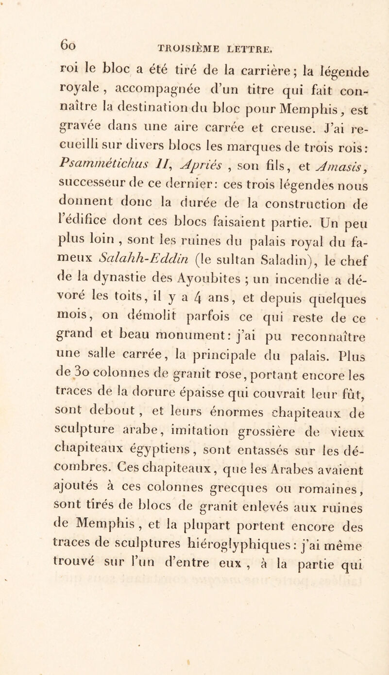 roi le bloc a été tiré de la carrière ; la légende royale , accompagnée d’un titre qui fait con- naître la destination du bloc pour Memphis, est gravée dans une aire carrée et creuse. J’ai re- cueilli sur divers blocs les marques de trois rois: Psamrnétichus II, Apriès , son fils, et slmasis, successeur de ce dernier: ces trois légendes nous donnent donc la durée de la construction de 1 édifice dont ces blocs faisaient partie. Un peu plus loin , sont les ruines du palais royal du fa- meux Salahh-Eddin (le sultan Saladin), le chef de la dynastie des Ayoubites ; un incendie a dé- voré les toits, il y a 4 ans, et depuis quelques mois, on démolit parfois ce qui reste de ce grand et beau monument: j’ai pu reconnaître une salle carrée, la principale du palais. Plus de 3o colonnes de granit rose, portant encore les traces de la dorure épaisse qui couvrait leur fût, sont debout, et leurs énormes chapiteaux de sculpture arabe, imitation grossière de vieux chapiteaux égyptiens, sont entassés sur les dé- combres. Ces chapiteaux, que les Arabes avaient ajoutés à ces colonnes grecques ou romaines, sont tirés de blocs de granit enlevés aux ruines de Memphis , et la plupart portent encore des traces de sculptures hiéroglyphiques: j’ai même trouvé sur 1 un d’entre eux , à la partie qui