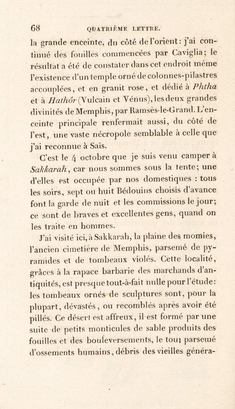la grande enceinte, du côté de l’orient: j’ai con- tinué des fouilles commencées par Caviglia; le résultat a été de constater dans cet endroit meme l’existence d’un temple orné de colonnes-pilastres accouplées, et en granit rose, et dédié a Phtha et à Hathôr (Yulcain et Vénus), les deux grandes divinités de Memphis, par Ramsès-le-Crand. L en- ceinte principale renfermait aussi, du coté de l’est, une vaste nécropole semblable a celle que j’ai reconnue à Sais. C’est le 4 octobre que je suis venu camper à Sakkarali, car nous sommes sous la tente; une d’elles est occupée par nos domestiques : tous les soirs, sept ou huit Bédouins choisis d’avance font la garde de nuit et les commissions le jour; ce sont de braves et excellentes gens, quand on les traite en hommes. J’ai visité ici,à Sakkarah, la plaine des momies, l’ancien cimetière de Memphis, parsemé de py- ramides et de tombeaux violés. Cette localité, grâces à la rapace barbarie des marchands d’an- tiquités, est presque tout-à-fait nulle pour l’étude: les tombeaux ornés de sculptures sont, pour la plupart, dévastés, ou recomblés après avoir été pillés. Ce désert est affreux, il est formé par une suite de petits monticules de sable produits des fouilles et des bouleversements, le tout parsemé d’ossements humains, débris des vieilles généra-